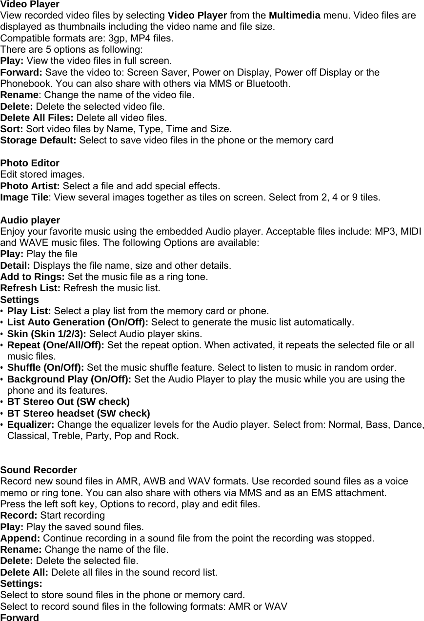  Video Player View recorded video files by selecting Video Player from the Multimedia menu. Video files are displayed as thumbnails including the video name and file size. Compatible formats are: 3gp, MP4 files. There are 5 options as following: Play: View the video files in full screen. Forward: Save the video to: Screen Saver, Power on Display, Power off Display or the Phonebook. You can also share with others via MMS or Bluetooth.   Rename: Change the name of the video file. Delete: Delete the selected video file. Delete All Files: Delete all video files. Sort: Sort video files by Name, Type, Time and Size. Storage Default: Select to save video files in the phone or the memory card  Photo Editor Edit stored images. Photo Artist: Select a file and add special effects. Image Tile: View several images together as tiles on screen. Select from 2, 4 or 9 tiles.  Audio player Enjoy your favorite music using the embedded Audio player. Acceptable files include: MP3, MIDI and WAVE music files. The following Options are available: Play: Play the file Detail: Displays the file name, size and other details. Add to Rings: Set the music file as a ring tone. Refresh List: Refresh the music list.   Settings &bull; Play List: Select a play list from the memory card or phone. &bull; List Auto Generation (On/Off): Select to generate the music list automatically. &bull; Skin (Skin 1/2/3): Select Audio player skins. &bull; Repeat (One/All/Off): Set the repeat option. When activated, it repeats the selected file or all music files.   &bull; Shuffle (On/Off): Set the music shuffle feature. Select to listen to music in random order. &bull; Background Play (On/Off): Set the Audio Player to play the music while you are using the phone and its features. &bull; BT Stereo Out (SW check) &bull; BT Stereo headset (SW check)   &bull; Equalizer: Change the equalizer levels for the Audio player. Select from: Normal, Bass, Dance, Classical, Treble, Party, Pop and Rock.   Sound Recorder Record new sound files in AMR, AWB and WAV formats. Use recorded sound files as a voice memo or ring tone. You can also share with others via MMS and as an EMS attachment. Press the left soft key, Options to record, play and edit files. Record: Start recording Play: Play the saved sound files. Append: Continue recording in a sound file from the point the recording was stopped. Rename: Change the name of the file. Delete: Delete the selected file. Delete All: Delete all files in the sound record list. Settings: Select to store sound files in the phone or memory card. Select to record sound files in the following formats: AMR or WAV Forward 