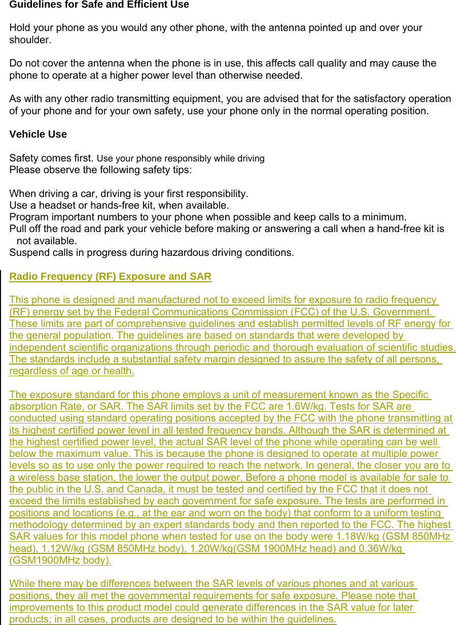 Guidelines for Safe and Efficient Use  Hold your phone as you would any other phone, with the antenna pointed up and over your shoulder.  Do not cover the antenna when the phone is in use, this affects call quality and may cause the phone to operate at a higher power level than otherwise needed.  As with any other radio transmitting equipment, you are advised that for the satisfactory operation of your phone and for your own safety, use your phone only in the normal operating position.  Vehicle Use  Safety comes first. Use your phone responsibly while driving Please observe the following safety tips:  When driving a car, driving is your first responsibility.   Use a headset or hands-free kit, when available. Program important numbers to your phone when possible and keep calls to a minimum. Pull off the road and park your vehicle before making or answering a call when a hand-free kit is not available. Suspend calls in progress during hazardous driving conditions.  Radio Frequency (RF) Exposure and SAR  This phone is designed and manufactured not to exceed limits for exposure to radio frequency (RF) energy set by the Federal Communications Commission (FCC) of the U.S. Government. These limits are part of comprehensive guidelines and establish permitted levels of RF energy for the general population. The guidelines are based on standards that were developed by independent scientific organizations through periodic and thorough evaluation of scientific studies. The standards include a substantial safety margin designed to assure the safety of all persons, regardless of age or health.  The exposure standard for this phone employs a unit of measurement known as the Specific absorption Rate, or SAR. The SAR limits set by the FCC are 1.6W/kg. Tests for SAR are conducted using standard operating positions accepted by the FCC with the phone transmitting at its highest certified power level in all tested frequency bands. Although the SAR is determined at the highest certified power level, the actual SAR level of the phone while operating can be well below the maximum value. This is because the phone is designed to operate at multiple power levels so as to use only the power required to reach the network. In general, the closer you are to a wireless base station, the lower the output power. Before a phone model is available for sale to the public in the U.S. and Canada, it must be tested and certified by the FCC that it does not exceed the limits established by each government for safe exposure. The tests are performed in positions and locations (e.g., at the ear and worn on the body) that conform to a uniform testing methodology determined by an expert standards body and then reported to the FCC. The highest SAR values for this model phone when tested for use on the body were 1.18W/kg (GSM 850MHz head), 1.12W/kg (GSM 850MHz body), 1.20W/kg(GSM 1900MHz head) and 0.36W/kg (GSM1900MHz body).  While there may be differences between the SAR levels of various phones and at various positions, they all met the governmental requirements for safe exposure. Please note that improvements to this product model could generate differences in the SAR value for later products; in all cases, products are designed to be within the guidelines. 