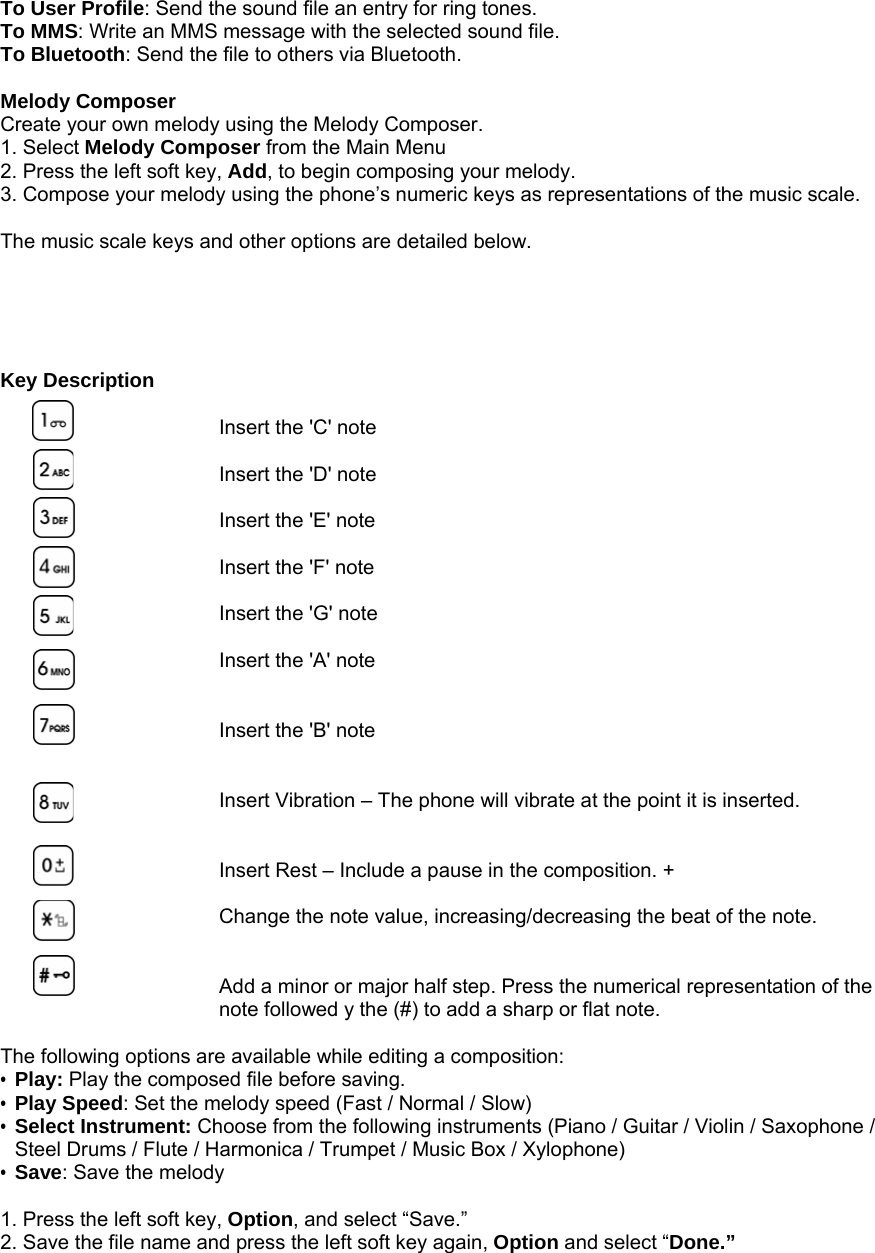 To User Profile: Send the sound file an entry for ring tones. To MMS: Write an MMS message with the selected sound file. To Bluetooth: Send the file to others via Bluetooth.  Melody Composer Create your own melody using the Melody Composer. 1. Select Melody Composer from the Main Menu 2. Press the left soft key, Add, to begin composing your melody. 3. Compose your melody using the phone&rsquo;s numeric keys as representations of the music scale.    The music scale keys and other options are detailed below.      Key Description  Insert the 'C' note  Insert the 'D' note  Insert the 'E' note  Insert the 'F' note    Insert the 'G' note  Insert the 'A' note   Insert the 'B' note   Insert Vibration &ndash; The phone will vibrate at the point it is inserted.   Insert Rest &ndash; Include a pause in the composition. +  Change the note value, increasing/decreasing the beat of the note.   Add a minor or major half step. Press the numerical representation of the note followed y the (#) to add a sharp or flat note.  The following options are available while editing a composition: &bull; Play: Play the composed file before saving. &bull; Play Speed: Set the melody speed (Fast / Normal / Slow) &bull; Select Instrument: Choose from the following instruments (Piano / Guitar / Violin / Saxophone / Steel Drums / Flute / Harmonica / Trumpet / Music Box / Xylophone) &bull; Save: Save the melody  1. Press the left soft key, Option, and select &ldquo;Save.&rdquo;   2. Save the file name and press the left soft key again, Option and select &ldquo;Done.&rdquo;             