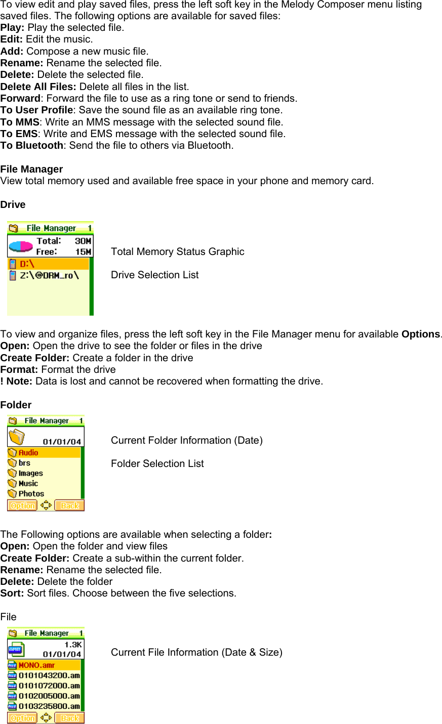 To view edit and play saved files, press the left soft key in the Melody Composer menu listing saved files. The following options are available for saved files: Play: Play the selected file. Edit: Edit the music. Add: Compose a new music file. Rename: Rename the selected file. Delete: Delete the selected file. Delete All Files: Delete all files in the list. Forward: Forward the file to use as a ring tone or send to friends.   To User Profile: Save the sound file as an available ring tone. To MMS: Write an MMS message with the selected sound file. To EMS: Write and EMS message with the selected sound file. To Bluetooth: Send the file to others via Bluetooth.  File Manager View total memory used and available free space in your phone and memory card.  Drive    Total Memory Status Graphic  Drive Selection List     To view and organize files, press the left soft key in the File Manager menu for available Options. Open: Open the drive to see the folder or files in the drive Create Folder: Create a folder in the drive Format: Format the drive ! Note: Data is lost and cannot be recovered when formatting the drive.  Folder   Current Folder Information (Date)  Folder Selection List      The Following options are available when selecting a folder: Open: Open the folder and view files Create Folder: Create a sub-within the current folder. Rename: Rename the selected file. Delete: Delete the folder Sort: Sort files. Choose between the five selections.  File   Current File Information (Date &amp; Size)   