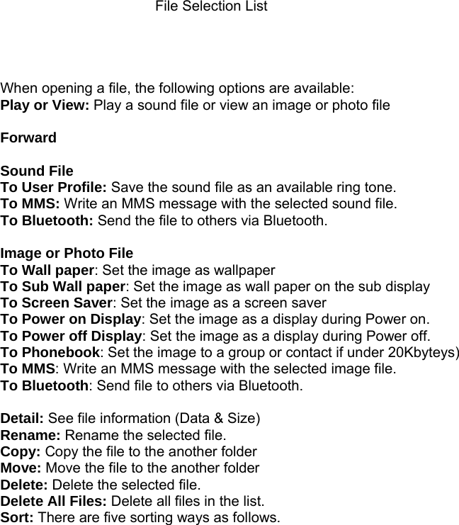  File Selection List     When opening a file, the following options are available: Play or View: Play a sound file or view an image or photo file  Forward  Sound File      To User Profile: Save the sound file as an available ring tone. To MMS: Write an MMS message with the selected sound file. To Bluetooth: Send the file to others via Bluetooth.  Image or Photo File To Wall paper: Set the image as wallpaper To Sub Wall paper: Set the image as wall paper on the sub display To Screen Saver: Set the image as a screen saver To Power on Display: Set the image as a display during Power on. To Power off Display: Set the image as a display during Power off. To Phonebook: Set the image to a group or contact if under 20Kbyteys) To MMS: Write an MMS message with the selected image file. To Bluetooth: Send file to others via Bluetooth.  Detail: See file information (Data &amp; Size) Rename: Rename the selected file. Copy: Copy the file to the another folder Move: Move the file to the another folder Delete: Delete the selected file. Delete All Files: Delete all files in the list. Sort: There are five sorting ways as follows.                        