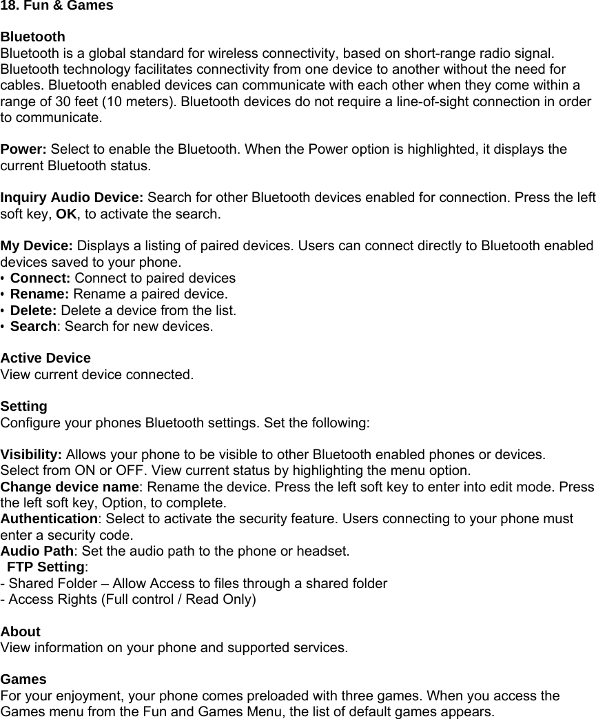            18. Fun &amp; Games  Bluetooth Bluetooth is a global standard for wireless connectivity, based on short-range radio signal. Bluetooth technology facilitates connectivity from one device to another without the need for cables. Bluetooth enabled devices can communicate with each other when they come within a range of 30 feet (10 meters). Bluetooth devices do not require a line-of-sight connection in order to communicate.  Power: Select to enable the Bluetooth. When the Power option is highlighted, it displays the current Bluetooth status.  Inquiry Audio Device: Search for other Bluetooth devices enabled for connection. Press the left soft key, OK, to activate the search.  My Device: Displays a listing of paired devices. Users can connect directly to Bluetooth enabled devices saved to your phone.   &bull; Connect: Connect to paired devices &bull; Rename: Rename a paired device. &bull; Delete: Delete a device from the list. &bull; Search: Search for new devices.  Active Device View current device connected.  Setting Configure your phones Bluetooth settings. Set the following:  Visibility: Allows your phone to be visible to other Bluetooth enabled phones or devices. Select from ON or OFF. View current status by highlighting the menu option. Change device name: Rename the device. Press the left soft key to enter into edit mode. Press the left soft key, Option, to complete. Authentication: Select to activate the security feature. Users connecting to your phone must enter a security code. Audio Path: Set the audio path to the phone or headset.    FTP Setting: - Shared Folder &ndash; Allow Access to files through a shared folder - Access Rights (Full control / Read Only)  About View information on your phone and supported services.  Games For your enjoyment, your phone comes preloaded with three games. When you access the Games menu from the Fun and Games Menu, the list of default games appears. 