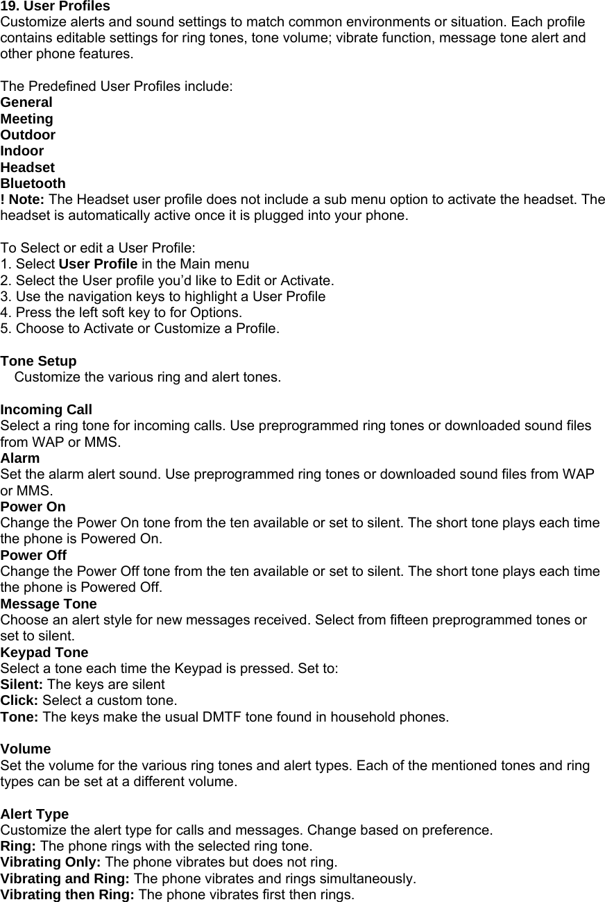 19. User Profiles Customize alerts and sound settings to match common environments or situation. Each profile contains editable settings for ring tones, tone volume; vibrate function, message tone alert and other phone features.    The Predefined User Profiles include: General Meeting Outdoor Indoor Headset Bluetooth ! Note: The Headset user profile does not include a sub menu option to activate the headset. The headset is automatically active once it is plugged into your phone.  To Select or edit a User Profile: 1. Select User Profile in the Main menu 2. Select the User profile you&rsquo;d like to Edit or Activate. 3. Use the navigation keys to highlight a User Profile 4. Press the left soft key to for Options. 5. Choose to Activate or Customize a Profile.  Tone Setup Customize the various ring and alert tones.  Incoming Call Select a ring tone for incoming calls. Use preprogrammed ring tones or downloaded sound files from WAP or MMS.   Alarm Set the alarm alert sound. Use preprogrammed ring tones or downloaded sound files from WAP or MMS.   Power On Change the Power On tone from the ten available or set to silent. The short tone plays each time the phone is Powered On. Power Off Change the Power Off tone from the ten available or set to silent. The short tone plays each time the phone is Powered Off. Message Tone Choose an alert style for new messages received. Select from fifteen preprogrammed tones or set to silent. Keypad Tone Select a tone each time the Keypad is pressed. Set to: Silent: The keys are silent Click: Select a custom tone. Tone: The keys make the usual DMTF tone found in household phones.    Volume Set the volume for the various ring tones and alert types. Each of the mentioned tones and ring types can be set at a different volume.    Alert Type Customize the alert type for calls and messages. Change based on preference. Ring: The phone rings with the selected ring tone. Vibrating Only: The phone vibrates but does not ring. Vibrating and Ring: The phone vibrates and rings simultaneously.   Vibrating then Ring: The phone vibrates first then rings. 