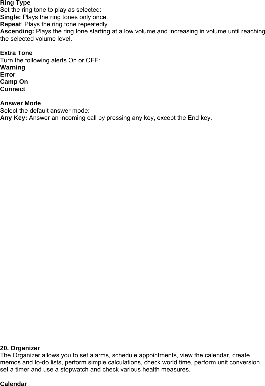   Ring Type Set the ring tone to play as selected: Single: Plays the ring tones only once. Repeat: Plays the ring tone repeatedly. Ascending: Plays the ring tone starting at a low volume and increasing in volume until reaching the selected volume level.  Extra Tone Turn the following alerts On or OFF: Warning Error Camp On Connect  Answer Mode Select the default answer mode: Any Key: Answer an incoming call by pressing any key, except the End key.                                20. Organizer The Organizer allows you to set alarms, schedule appointments, view the calendar, create memos and to-do lists, perform simple calculations, check world time, perform unit conversion, set a timer and use a stopwatch and check various health measures.  Calendar 