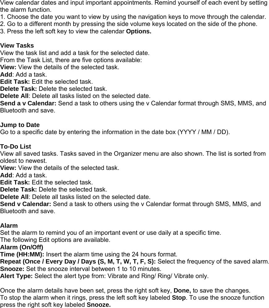 View calendar dates and input important appointments. Remind yourself of each event by setting the alarm function. 1. Choose the date you want to view by using the navigation keys to move through the calendar. 2. Go to a different month by pressing the side volume keys located on the side of the phone. 3. Press the left soft key to view the calendar Options.  View Tasks View the task list and add a task for the selected date. From the Task List, there are five options available: View: View the details of the selected task. Add: Add a task. Edit Task: Edit the selected task. Delete Task: Delete the selected task. Delete All: Delete all tasks listed on the selected date. Send a v Calendar: Send a task to others using the v Calendar format through SMS, MMS, and Bluetooth and save.  Jump to Date Go to a specific date by entering the information in the date box (YYYY / MM / DD).  To-Do List View all saved tasks. Tasks saved in the Organizer menu are also shown. The list is sorted from oldest to newest. View: View the details of the selected task. Add: Add a task. Edit Task: Edit the selected task. Delete Task: Delete the selected task. Delete All: Delete all tasks listed on the selected date. Send v Calendar: Send a task to others using the v Calendar format through SMS, MMS, and Bluetooth and save.  Alarm Set the alarm to remind you of an important event or use daily at a specific time. The following Edit options are available. Alarm (On/Off) Time (HH:MM): Insert the alarm time using the 24 hours format. Repeat (Once / Every Day / Days (S, M, T, W, T, F, S): Select the frequency of the saved alarm. Snooze: Set the snooze interval between 1 to 10 minutes. Alert Type: Select the alert type from: Vibrate and Ring/ Ring/ Vibrate only.  Once the alarm details have been set, press the right soft key, Done, to save the changes. To stop the alarm when it rings, press the left soft key labeled Stop. To use the snooze function press the right soft key labeled Snooze. 