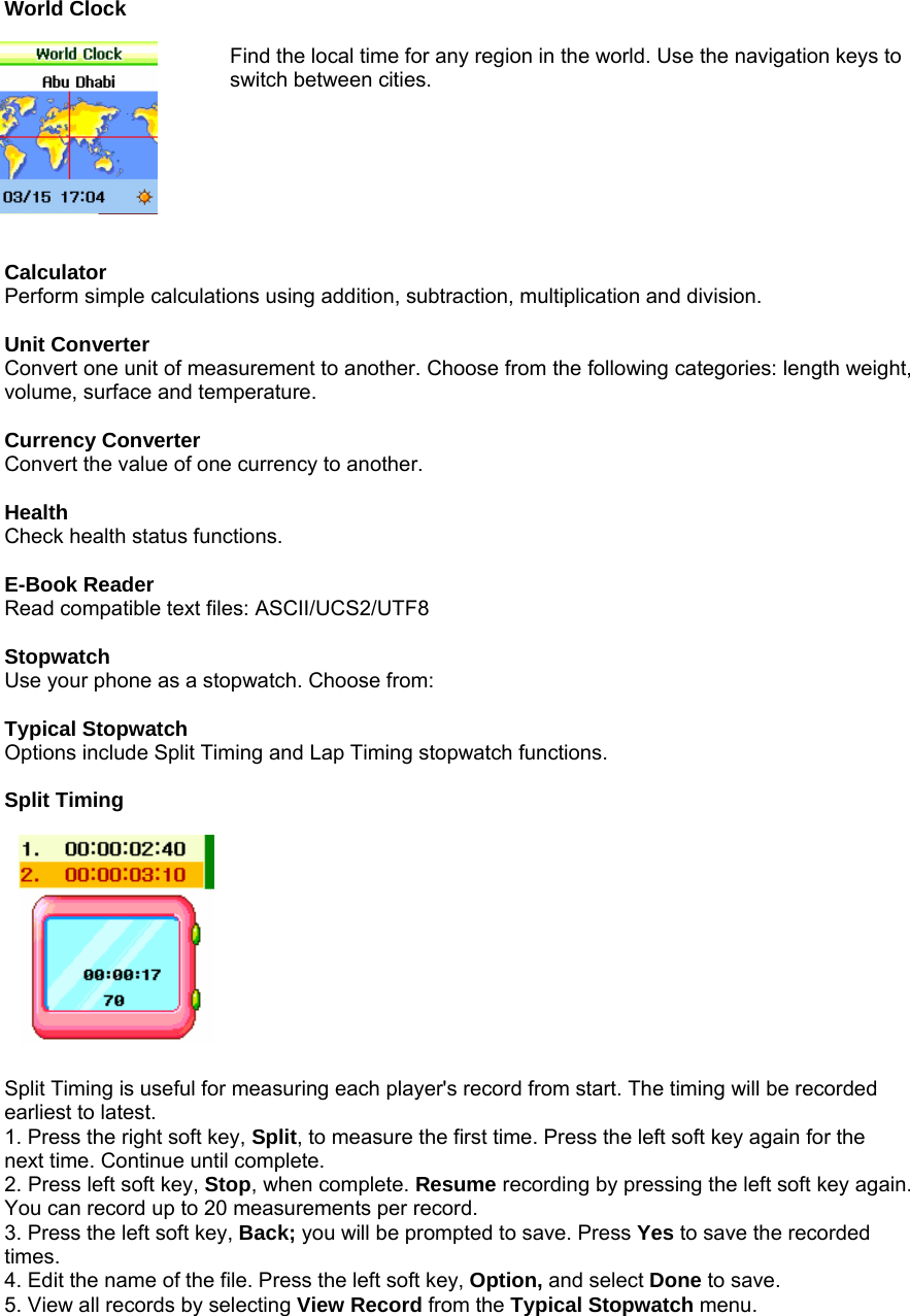 World Clock  Find the local time for any region in the world. Use the navigation keys to switch between cities.         Calculator Perform simple calculations using addition, subtraction, multiplication and division.  Unit Converter Convert one unit of measurement to another. Choose from the following categories: length weight, volume, surface and temperature.  Currency Converter Convert the value of one currency to another.  Health Check health status functions.  E-Book Reader Read compatible text files: ASCII/UCS2/UTF8  Stopwatch Use your phone as a stopwatch. Choose from:  Typical Stopwatch Options include Split Timing and Lap Timing stopwatch functions.  Split Timing            Split Timing is useful for measuring each player's record from start. The timing will be recorded earliest to latest. 1. Press the right soft key, Split, to measure the first time. Press the left soft key again for the next time. Continue until complete. 2. Press left soft key, Stop, when complete. Resume recording by pressing the left soft key again. You can record up to 20 measurements per record. 3. Press the left soft key, Back; you will be prompted to save. Press Yes to save the recorded times. 4. Edit the name of the file. Press the left soft key, Option, and select Done to save. 5. View all records by selecting View Record from the Typical Stopwatch menu.  