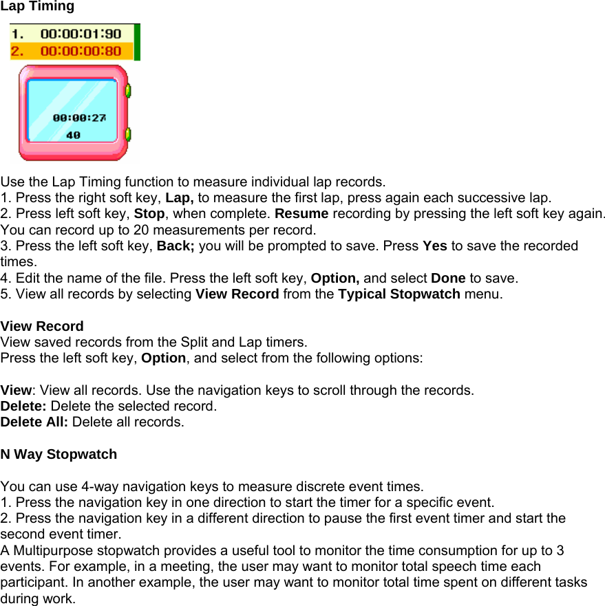 Lap Timing           Use the Lap Timing function to measure individual lap records. 1. Press the right soft key, Lap, to measure the first lap, press again each successive lap. 2. Press left soft key, Stop, when complete. Resume recording by pressing the left soft key again. You can record up to 20 measurements per record. 3. Press the left soft key, Back; you will be prompted to save. Press Yes to save the recorded times. 4. Edit the name of the file. Press the left soft key, Option, and select Done to save. 5. View all records by selecting View Record from the Typical Stopwatch menu.  View Record View saved records from the Split and Lap timers. Press the left soft key, Option, and select from the following options:  View: View all records. Use the navigation keys to scroll through the records. Delete: Delete the selected record. Delete All: Delete all records.  N Way Stopwatch  You can use 4-way navigation keys to measure discrete event times. 1. Press the navigation key in one direction to start the timer for a specific event.   2. Press the navigation key in a different direction to pause the first event timer and start the second event timer.   A Multipurpose stopwatch provides a useful tool to monitor the time consumption for up to 3 events. For example, in a meeting, the user may want to monitor total speech time each participant. In another example, the user may want to monitor total time spent on different tasks during work.                   