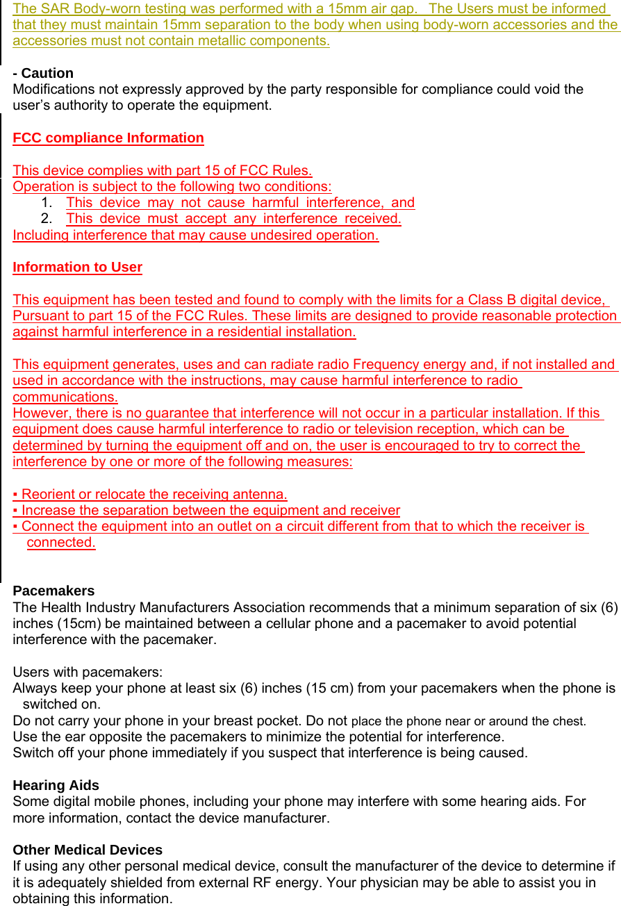 The SAR Body-worn testing was performed with a 15mm air gap.   The Users must be informed that they must maintain 15mm separation to the body when using body-worn accessories and the accessories must not contain metallic components.  - Caution  Modifications not expressly approved by the party responsible for compliance could void the user&rsquo;s authority to operate the equipment.  FCC compliance Information  This device complies with part 15 of FCC Rules. Operation is subject to the following two conditions: 1.  This device may not cause harmful interference, and 2.  This device must accept any interference received. Including interference that may cause undesired operation.  Information to User  This equipment has been tested and found to comply with the limits for a Class B digital device, Pursuant to part 15 of the FCC Rules. These limits are designed to provide reasonable protection against harmful interference in a residential installation.  This equipment generates, uses and can radiate radio Frequency energy and, if not installed and used in accordance with the instructions, may cause harmful interference to radio communications. However, there is no guarantee that interference will not occur in a particular installation. If this equipment does cause harmful interference to radio or television reception, which can be determined by turning the equipment off and on, the user is encouraged to try to correct the interference by one or more of the following measures:  ▪ Reorient or relocate the receiving antenna. ▪ Increase the separation between the equipment and receiver ▪ Connect the equipment into an outlet on a circuit different from that to which the receiver is connected.   Pacemakers  The Health Industry Manufacturers Association recommends that a minimum separation of six (6) inches (15cm) be maintained between a cellular phone and a pacemaker to avoid potential interference with the pacemaker.    Users with pacemakers: Always keep your phone at least six (6) inches (15 cm) from your pacemakers when the phone is switched on. Do not carry your phone in your breast pocket. Do not place the phone near or around the chest. Use the ear opposite the pacemakers to minimize the potential for interference. Switch off your phone immediately if you suspect that interference is being caused.  Hearing Aids Some digital mobile phones, including your phone may interfere with some hearing aids. For more information, contact the device manufacturer.  Other Medical Devices If using any other personal medical device, consult the manufacturer of the device to determine if it is adequately shielded from external RF energy. Your physician may be able to assist you in obtaining this information.   