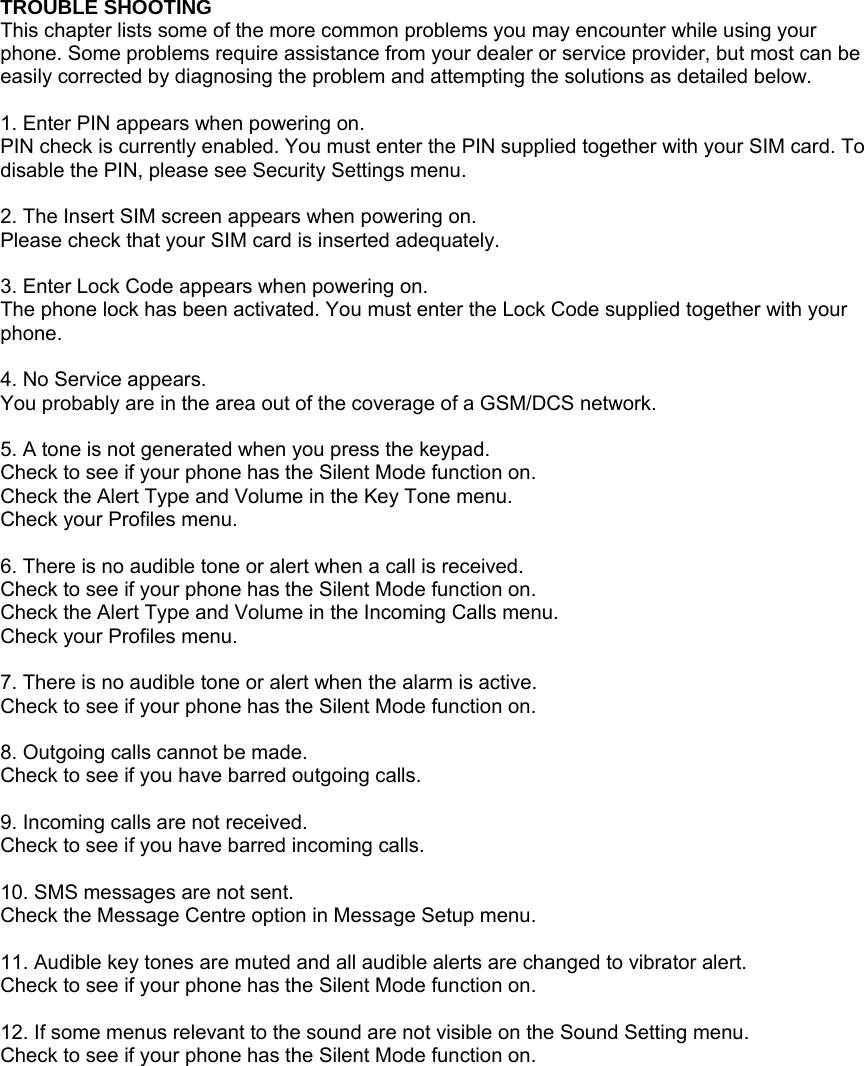 TROUBLE SHOOTING This chapter lists some of the more common problems you may encounter while using your phone. Some problems require assistance from your dealer or service provider, but most can be easily corrected by diagnosing the problem and attempting the solutions as detailed below.  1. Enter PIN appears when powering on. PIN check is currently enabled. You must enter the PIN supplied together with your SIM card. To disable the PIN, please see Security Settings menu.  2. The Insert SIM screen appears when powering on. Please check that your SIM card is inserted adequately.  3. Enter Lock Code appears when powering on. The phone lock has been activated. You must enter the Lock Code supplied together with your phone.  4. No Service appears. You probably are in the area out of the coverage of a GSM/DCS network.  5. A tone is not generated when you press the keypad. Check to see if your phone has the Silent Mode function on. Check the Alert Type and Volume in the Key Tone menu. Check your Profiles menu.  6. There is no audible tone or alert when a call is received. Check to see if your phone has the Silent Mode function on. Check the Alert Type and Volume in the Incoming Calls menu. Check your Profiles menu.  7. There is no audible tone or alert when the alarm is active. Check to see if your phone has the Silent Mode function on.  8. Outgoing calls cannot be made. Check to see if you have barred outgoing calls.    9. Incoming calls are not received. Check to see if you have barred incoming calls.    10. SMS messages are not sent. Check the Message Centre option in Message Setup menu.  11. Audible key tones are muted and all audible alerts are changed to vibrator alert. Check to see if your phone has the Silent Mode function on.  12. If some menus relevant to the sound are not visible on the Sound Setting menu. Check to see if your phone has the Silent Mode function on.  