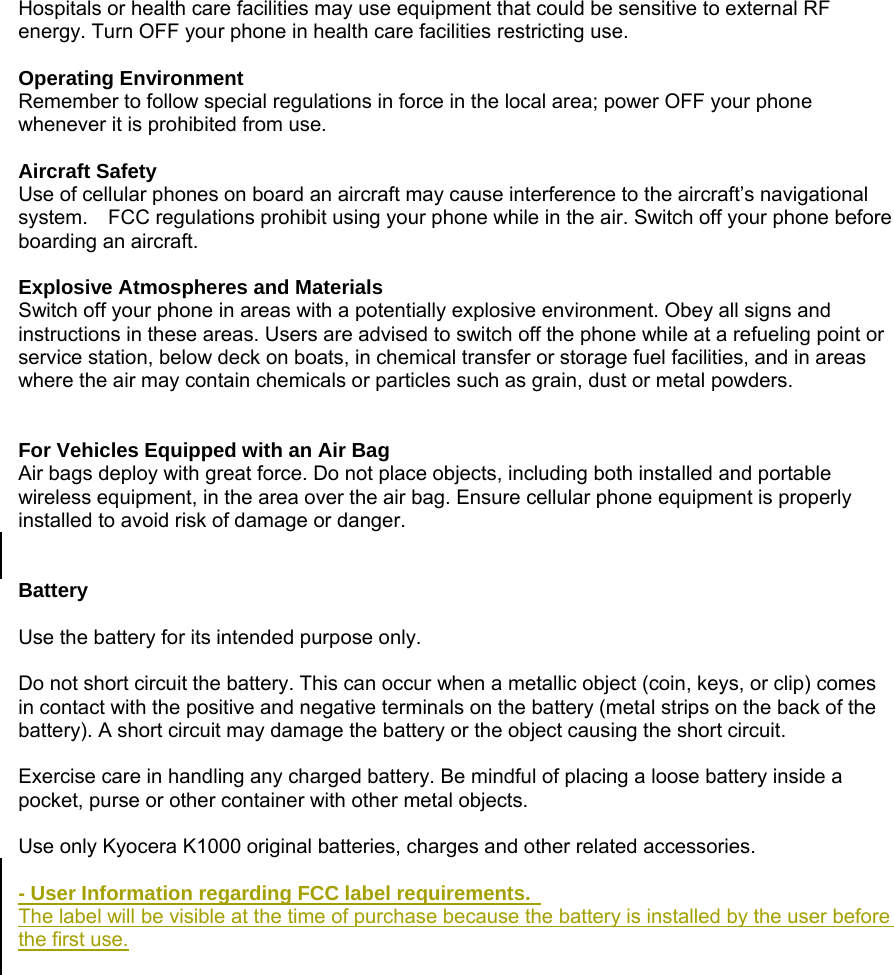 Hospitals or health care facilities may use equipment that could be sensitive to external RF energy. Turn OFF your phone in health care facilities restricting use.  Operating Environment Remember to follow special regulations in force in the local area; power OFF your phone whenever it is prohibited from use.  Aircraft Safety Use of cellular phones on board an aircraft may cause interference to the aircraft&rsquo;s navigational system.    FCC regulations prohibit using your phone while in the air. Switch off your phone before boarding an aircraft.  Explosive Atmospheres and Materials Switch off your phone in areas with a potentially explosive environment. Obey all signs and instructions in these areas. Users are advised to switch off the phone while at a refueling point or service station, below deck on boats, in chemical transfer or storage fuel facilities, and in areas where the air may contain chemicals or particles such as grain, dust or metal powders.   For Vehicles Equipped with an Air Bag Air bags deploy with great force. Do not place objects, including both installed and portable wireless equipment, in the area over the air bag. Ensure cellular phone equipment is properly installed to avoid risk of damage or danger.   Battery  Use the battery for its intended purpose only.  Do not short circuit the battery. This can occur when a metallic object (coin, keys, or clip) comes in contact with the positive and negative terminals on the battery (metal strips on the back of the battery). A short circuit may damage the battery or the object causing the short circuit.  Exercise care in handling any charged battery. Be mindful of placing a loose battery inside a pocket, purse or other container with other metal objects.  Use only Kyocera K1000 original batteries, charges and other related accessories.  - User Information regarding FCC label requirements.   The label will be visible at the time of purchase because the battery is installed by the user before the first use.   