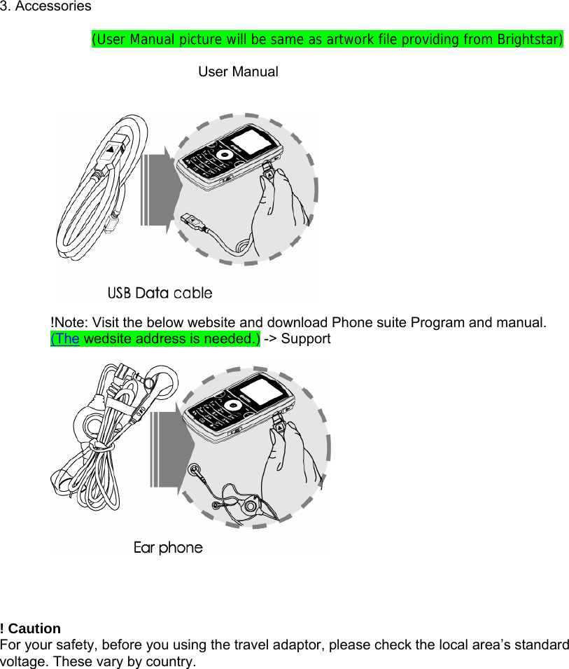  3. Accessories  (User Manual picture will be same as artwork file providing from Brightstar)                        User Manual     !Note: Visit the below website and download Phone suite Program and manual. (The wedsite address is needed.) -> Support       ! Caution For your safety, before you using the travel adaptor, please check the local area&rsquo;s standard voltage. These vary by country. 