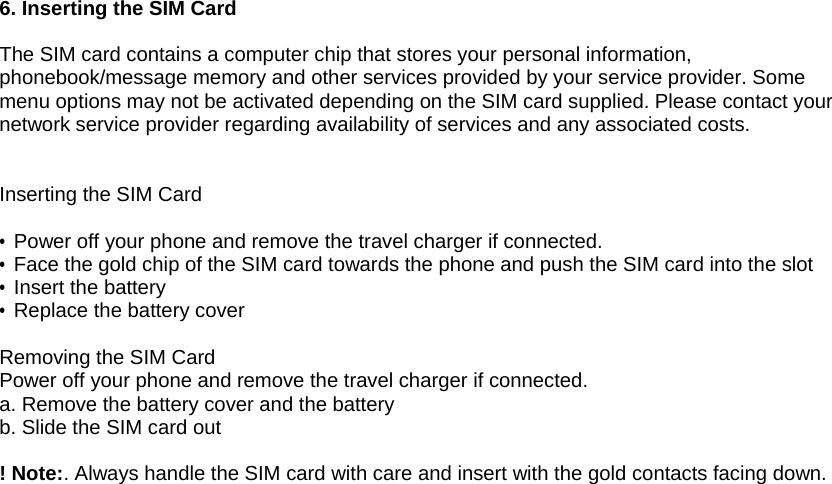 6. Inserting the SIM Card  The SIM card contains a computer chip that stores your personal information, phonebook/message memory and other services provided by your service provider. Some menu options may not be activated depending on the SIM card supplied. Please contact your network service provider regarding availability of services and any associated costs.   Inserting the SIM Card  &bull; Power off your phone and remove the travel charger if connected. &bull; Face the gold chip of the SIM card towards the phone and push the SIM card into the slot   &bull; Insert the battery &bull;  Replace the battery cover  Removing the SIM Card Power off your phone and remove the travel charger if connected. a. Remove the battery cover and the battery b. Slide the SIM card out  ! Note:. Always handle the SIM card with care and insert with the gold contacts facing down.       