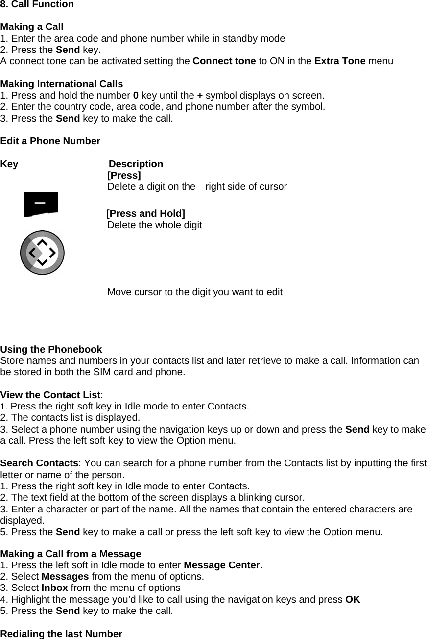 8. Call Function  Making a Call 1. Enter the area code and phone number while in standby mode   2. Press the Send key. A connect tone can be activated setting the Connect tone to ON in the Extra Tone menu  Making International Calls 1. Press and hold the number 0 key until the + symbol displays on screen. 2. Enter the country code, area code, and phone number after the symbol. 3. Press the Send key to make the call.  Edit a Phone Number  Key           Description [Press]  Delete a digit on the    right side of cursor           [Press and Hold] Delete the whole digit   Move cursor to the digit you want to edit     Using the Phonebook Store names and numbers in your contacts list and later retrieve to make a call. Information can be stored in both the SIM card and phone.  View the Contact List:  1. Press the right soft key in Idle mode to enter Contacts. 2. The contacts list is displayed. 3. Select a phone number using the navigation keys up or down and press the Send key to make a call. Press the left soft key to view the Option menu.  Search Contacts: You can search for a phone number from the Contacts list by inputting the first letter or name of the person. 1. Press the right soft key in Idle mode to enter Contacts. 2. The text field at the bottom of the screen displays a blinking cursor. 3. Enter a character or part of the name. All the names that contain the entered characters are displayed. 5. Press the Send key to make a call or press the left soft key to view the Option menu.  Making a Call from a Message 1. Press the left soft in Idle mode to enter Message Center. 2. Select Messages from the menu of options. 3. Select Inbox from the menu of options 4. Highlight the message you&rsquo;d like to call using the navigation keys and press OK 5. Press the Send key to make the call.  Redialing the last Number 
