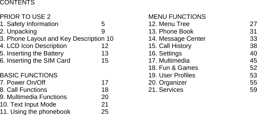 CONTENTS  PRIOR TO USE 2 1. Safety Information    5 2. Unpacking         9 3. Phone Layout and Key Description 10 4. LCD Icon Description      12 5. Inserting the Battery      13 6. Inserting the SIM Card     15  BASIC FUNCTIONS 7. Power On/Off       17 8. Call Functions       18 9. Multimedia Functions    20 10. Text Input Mode      21 11. Using the phonebook     25                                           MENU FUNCTIONS 12. Menu Tree        27 13. Phone Book            31 14. Message Center      33 15. Call History        38 16. Settings        40 17. Multimedia        45 18. Fun &amp; Games      52 19. User Profiles            53 20. Organizer        55 21. Services        59 