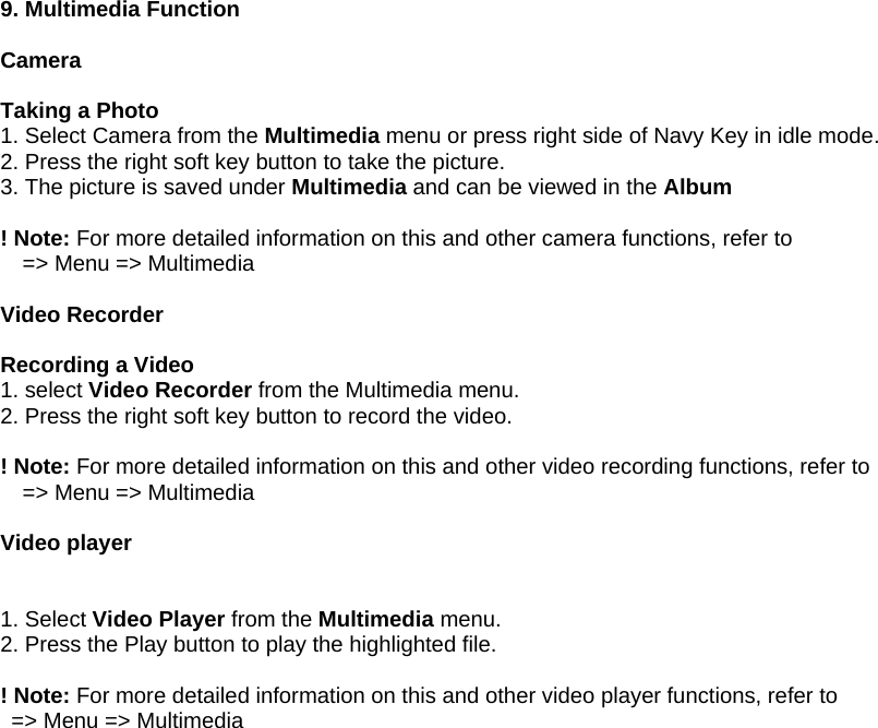  9. Multimedia Function  Camera  Taking a Photo 1. Select Camera from the Multimedia menu or press right side of Navy Key in idle mode.   2. Press the right soft key button to take the picture.   3. The picture is saved under Multimedia and can be viewed in the Album  ! Note: For more detailed information on this and other camera functions, refer to     => Menu => Multimedia  Video Recorder  Recording a Video 1. select Video Recorder from the Multimedia menu. 2. Press the right soft key button to record the video.  ! Note: For more detailed information on this and other video recording functions, refer to       => Menu => Multimedia  Video player   1. Select Video Player from the Multimedia menu. 2. Press the Play button to play the highlighted file.  ! Note: For more detailed information on this and other video player functions, refer to     => Menu => Multimedia  