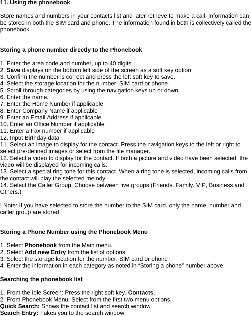  11. Using the phonebook  Store names and numbers in your contacts list and later retrieve to make a call. Information can be stored in both the SIM card and phone. The information found in both is collectively called the phonebook.   Storing a phone number directly to the Phonebook  1. Enter the area code and number, up to 40 digits. 2. Save displays on the bottom left side of the screen as a soft key option. 3. Confirm the number is correct and press the left soft key to save. 4. Select the storage location for the number; SIM card or phone. 5. Scroll through categories by using the navigation keys up or down. 6. Enter the name. 7. Enter the Home Number if applicable 8. Enter Company Name if applicable 9. Enter an Email Address if applicable 10. Enter an Office Number if applicable 11. Enter a Fax number if applicable 12. Input Birthday data 11. Select an image to display for the contact. Press the navigation keys to the left or right to select pre-defined images or select from the file manager. 12. Select a video to display for the contact. If both a picture and video have been selected, the video will be displayed for incoming calls. 13. Select a special ring tone for this contact. When a ring tone is selected, incoming calls from the contact will play the selected melody. 14. Select the Caller Group. Choose between five groups (Friends, Family, VIP, Business and Others.)  ! Note: If you have selected to store the number to the SIM card, only the name, number and caller group are stored.   Storing a Phone Number using the Phonebook Menu  1. Select Phonebook from the Main menu. 2. Select Add new Entry from the list of options. 3. Select the storage location for the number; SIM card or phone 4. Enter the information in each category as noted in &ldquo;Storing a phone&rdquo; number above.  Searching the phonebook list  1. From the Idle Screen: Press the right soft key, Contacts. 2. From Phonebook Menu: Select from the first two menu options. Quick Search: Shows the contact list and search window Search Entry: Takes you to the search window         
