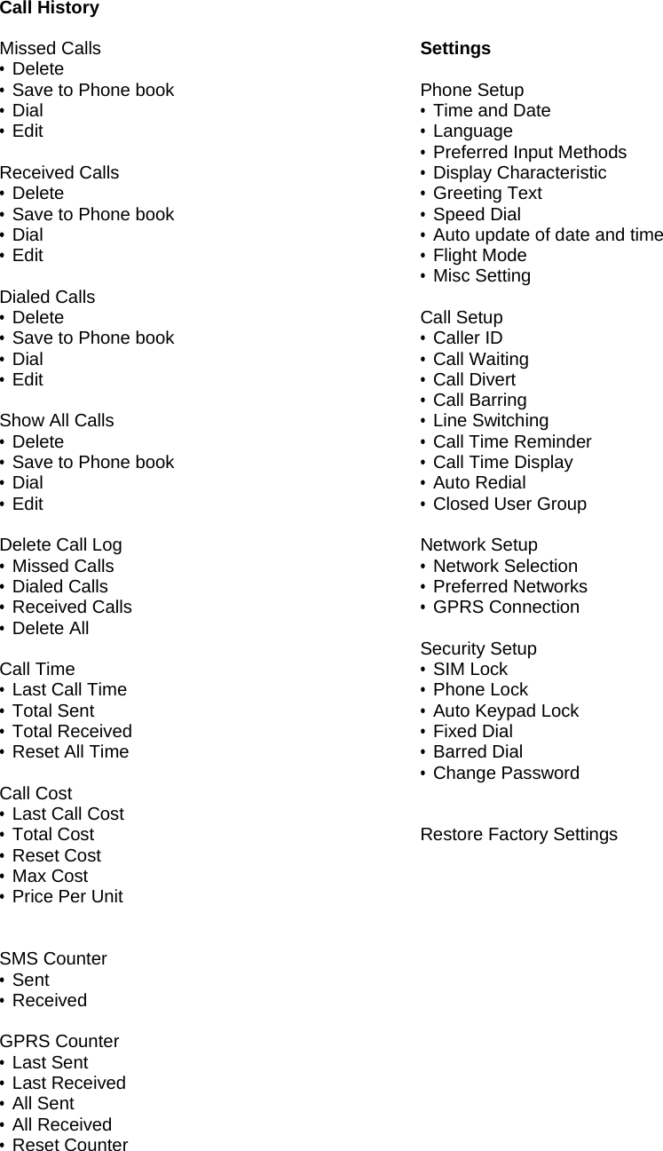 Call History  Missed Calls &bull; Delete &bull; Save to Phone book &bull; Dial &bull; Edit  Received Calls &bull; Delete &bull; Save to Phone book &bull; Dial &bull; Edit  Dialed Calls &bull; Delete &bull; Save to Phone book &bull; Dial &bull; Edit  Show All Calls &bull; Delete &bull; Save to Phone book &bull; Dial &bull; Edit  Delete Call Log &bull; Missed Calls &bull; Dialed Calls &bull; Received Calls &bull; Delete All  Call Time &bull; Last Call Time &bull; Total Sent &bull; Total Received &bull; Reset All Time  Call Cost &bull; Last Call Cost &bull; Total Cost &bull; Reset Cost &bull; Max Cost &bull; Price Per Unit   SMS Counter &bull; Sent &bull; Received  GPRS Counter &bull; Last Sent &bull; Last Received &bull; All Sent &bull; All Received &bull; Reset Counter   Settings  Phone Setup &bull; Time and Date &bull; Language &bull; Preferred Input Methods &bull; Display Characteristic &bull; Greeting Text &bull; Speed Dial &bull; Auto update of date and time &bull; Flight Mode &bull; Misc Setting  Call Setup &bull; Caller ID &bull; Call Waiting &bull; Call Divert &bull; Call Barring &bull; Line Switching &bull; Call Time Reminder &bull; Call Time Display &bull; Auto Redial &bull; Closed User Group  Network Setup &bull; Network Selection &bull; Preferred Networks &bull; GPRS Connection  Security Setup &bull; SIM Lock &bull; Phone Lock &bull; Auto Keypad Lock &bull; Fixed Dial &bull; Barred Dial &bull; Change Password   Restore Factory Settings 