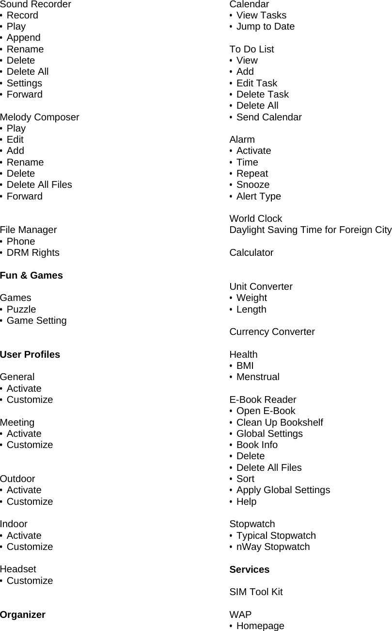 Sound Recorder &bull; Record &bull; Play &bull; Append &bull; Rename &bull; Delete &bull; Delete All &bull; Settings &bull; Forward  Melody Composer &bull; Play &bull; Edit &bull; Add &bull; Rename &bull; Delete &bull; Delete All Files &bull; Forward   File Manager &bull; Phone &bull; DRM Rights  Fun &amp; Games  Games &bull; Puzzle &bull; Game Setting   User Profiles  General &bull; Activate &bull; Customize  Meeting &bull; Activate &bull; Customize   Outdoor &bull; Activate &bull; Customize  Indoor &bull; Activate &bull; Customize  Headset &bull; Customize   Organizer  Calendar &bull; View Tasks &bull; Jump to Date  To Do List &bull; View &bull; Add &bull; Edit Task &bull; Delete Task &bull; Delete All &bull; Send Calendar  Alarm &bull; Activate &bull; Time &bull; Repeat &bull; Snooze &bull; Alert Type  World Clock Daylight Saving Time for Foreign City  Calculator   Unit Converter &bull; Weight &bull; Length  Currency Converter  Health &bull; BMI &bull; Menstrual  E-Book Reader &bull; Open E-Book &bull; Clean Up Bookshelf &bull; Global Settings &bull; Book Info &bull; Delete &bull; Delete All Files &bull; Sort &bull;  Apply Global Settings &bull; Help  Stopwatch &bull; Typical Stopwatch &bull; nWay Stopwatch   Services  SIM Tool Kit  WAP &bull; Homepage 