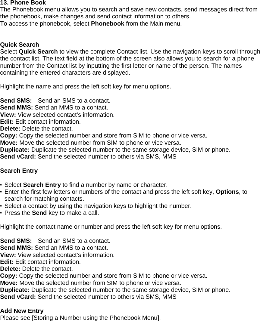  13. Phone Book The Phonebook menu allows you to search and save new contacts, send messages direct from the phonebook, make changes and send contact information to others. To access the phonebook, select Phonebook from the Main menu.       Quick Search Select Quick Search to view the complete Contact list. Use the navigation keys to scroll through the contact list. The text field at the bottom of the screen also allows you to search for a phone number from the Contact list by inputting the first letter or name of the person. The names containing the entered characters are displayed.  Highlight the name and press the left soft key for menu options.    Send SMS:    Send an SMS to a contact. Send MMS: Send an MMS to a contact. View: View selected contact&rsquo;s information. Edit: Edit contact information. Delete: Delete the contact. Copy: Copy the selected number and store from SIM to phone or vice versa.   Move: Move the selected number from SIM to phone or vice versa.   Duplicate: Duplicate the selected number to the same storage device, SIM or phone.   Send vCard: Send the selected number to others via SMS, MMS    Search Entry  &bull; Select Search Entry to find a number by name or character. &bull; Enter the first few letters or numbers of the contact and press the left soft key, Options, to search for matching contacts.   &bull;  Select a contact by using the navigation keys to highlight the number. &bull; Press the Send key to make a call.    Highlight the contact name or number and press the left soft key for menu options.    Send SMS:    Send an SMS to a contact. Send MMS: Send an MMS to a contact. View: View selected contact&rsquo;s information. Edit: Edit contact information. Delete: Delete the contact. Copy: Copy the selected number and store from SIM to phone or vice versa.   Move: Move the selected number from SIM to phone or vice versa.   Duplicate: Duplicate the selected number to the same storage device, SIM or phone.   Send vCard: Send the selected number to others via SMS, MMS    Add New Entry Please see [Storing a Number using the Phonebook Menu]. 