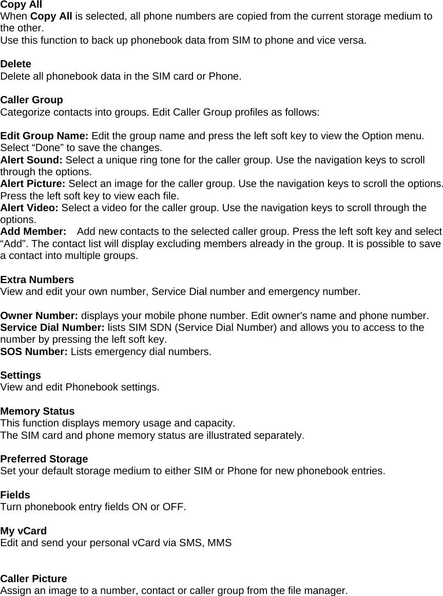  Copy All When Copy All is selected, all phone numbers are copied from the current storage medium to the other. Use this function to back up phonebook data from SIM to phone and vice versa.  Delete Delete all phonebook data in the SIM card or Phone.  Caller Group Categorize contacts into groups. Edit Caller Group profiles as follows:   Edit Group Name: Edit the group name and press the left soft key to view the Option menu. Select &ldquo;Done&rdquo; to save the changes. Alert Sound: Select a unique ring tone for the caller group. Use the navigation keys to scroll through the options. Alert Picture: Select an image for the caller group. Use the navigation keys to scroll the options. Press the left soft key to view each file.   Alert Video: Select a video for the caller group. Use the navigation keys to scroll through the options. Add Member:    Add new contacts to the selected caller group. Press the left soft key and select &ldquo;Add&rdquo;. The contact list will display excluding members already in the group. It is possible to save a contact into multiple groups.  Extra Numbers View and edit your own number, Service Dial number and emergency number.  Owner Number: displays your mobile phone number. Edit owner's name and phone number. Service Dial Number: lists SIM SDN (Service Dial Number) and allows you to access to the number by pressing the left soft key. SOS Number: Lists emergency dial numbers.  Settings View and edit Phonebook settings.  Memory Status This function displays memory usage and capacity. The SIM card and phone memory status are illustrated separately.  Preferred Storage Set your default storage medium to either SIM or Phone for new phonebook entries.  Fields Turn phonebook entry fields ON or OFF.  My vCard Edit and send your personal vCard via SMS, MMS     Caller Picture Assign an image to a number, contact or caller group from the file manager. 