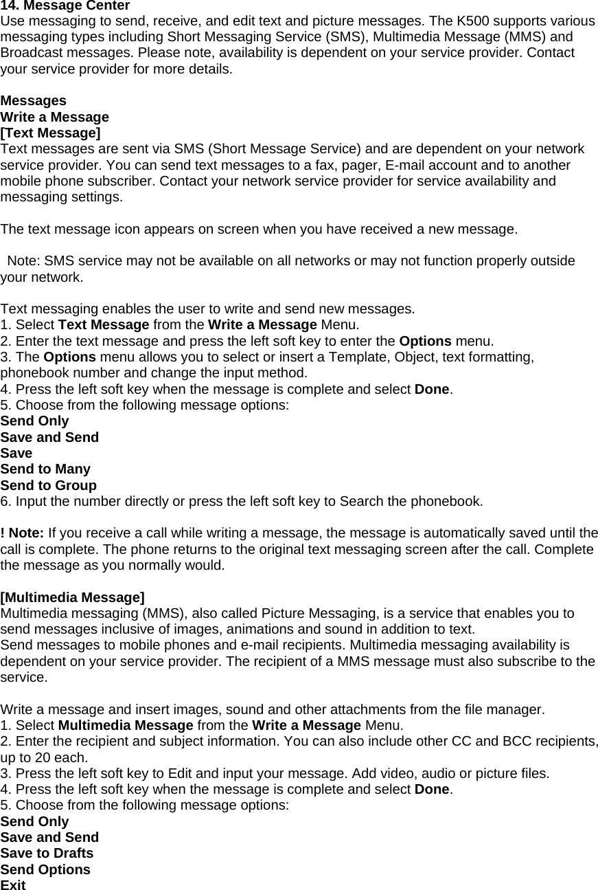 14. Message Center Use messaging to send, receive, and edit text and picture messages. The K500 supports various messaging types including Short Messaging Service (SMS), Multimedia Message (MMS) and Broadcast messages. Please note, availability is dependent on your service provider. Contact your service provider for more details.  Messages Write a Message [Text Message] Text messages are sent via SMS (Short Message Service) and are dependent on your network service provider. You can send text messages to a fax, pager, E-mail account and to another mobile phone subscriber. Contact your network service provider for service availability and messaging settings.  The text message icon appears on screen when you have received a new message.    Note: SMS service may not be available on all networks or may not function properly outside your network.  Text messaging enables the user to write and send new messages. 1. Select Text Message from the Write a Message Menu. 2. Enter the text message and press the left soft key to enter the Options menu. 3. The Options menu allows you to select or insert a Template, Object, text formatting, phonebook number and change the input method. 4. Press the left soft key when the message is complete and select Done.  5. Choose from the following message options: Send Only Save and Send Save Send to Many Send to Group 6. Input the number directly or press the left soft key to Search the phonebook.  ! Note: If you receive a call while writing a message, the message is automatically saved until the call is complete. The phone returns to the original text messaging screen after the call. Complete the message as you normally would.  [Multimedia Message] Multimedia messaging (MMS), also called Picture Messaging, is a service that enables you to send messages inclusive of images, animations and sound in addition to text.   Send messages to mobile phones and e-mail recipients. Multimedia messaging availability is dependent on your service provider. The recipient of a MMS message must also subscribe to the service.  Write a message and insert images, sound and other attachments from the file manager. 1. Select Multimedia Message from the Write a Message Menu. 2. Enter the recipient and subject information. You can also include other CC and BCC recipients, up to 20 each. 3. Press the left soft key to Edit and input your message. Add video, audio or picture files.       4. Press the left soft key when the message is complete and select Done.  5. Choose from the following message options: Send Only Save and Send Save to Drafts Send Options Exit 