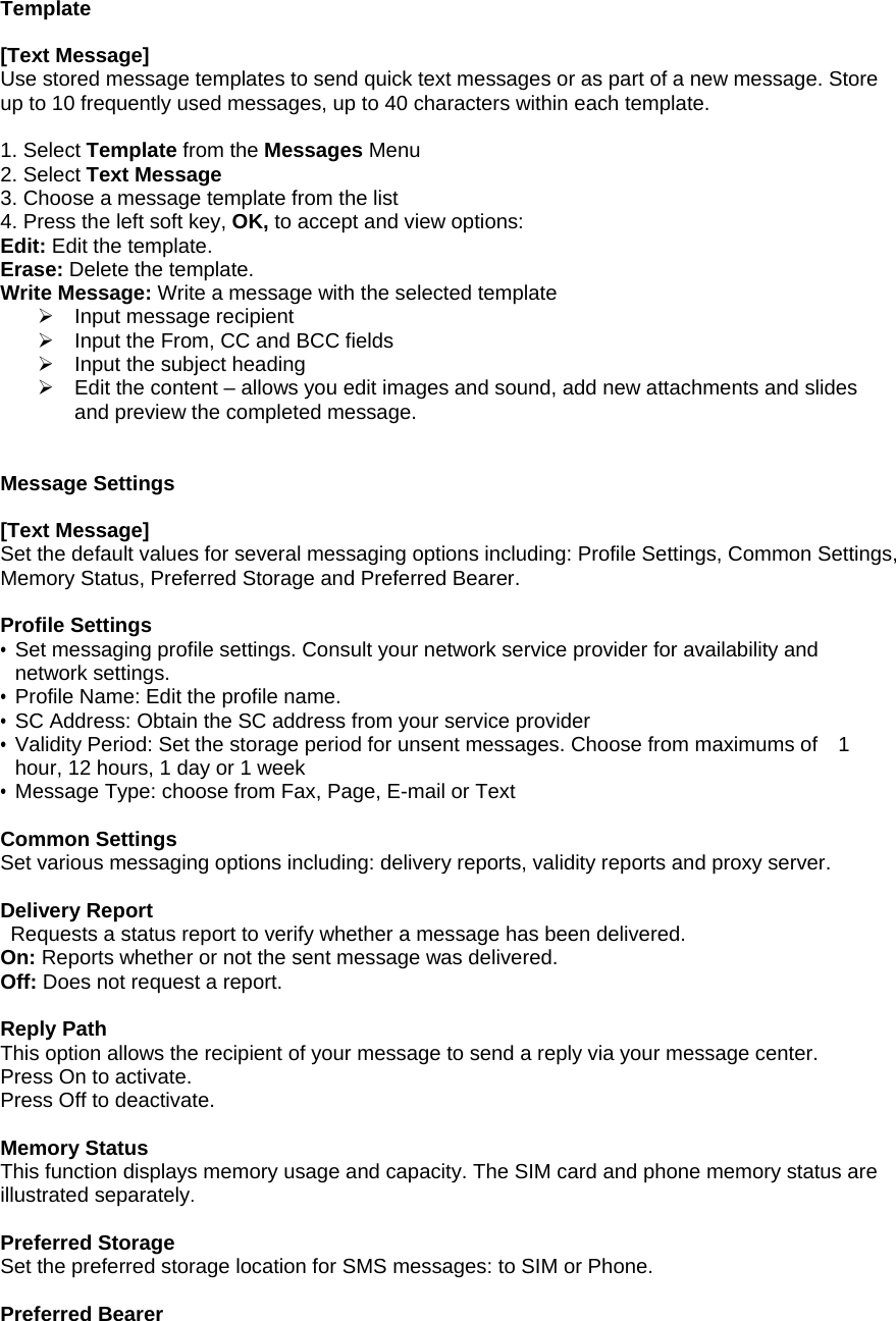 Template  [Text Message] Use stored message templates to send quick text messages or as part of a new message. Store up to 10 frequently used messages, up to 40 characters within each template.    1. Select Template from the Messages Menu 2. Select Text Message  3. Choose a message template from the list 4. Press the left soft key, OK, to accept and view options: Edit: Edit the template. Erase: Delete the template. Write Message: Write a message with the selected template &frac34;  Input message recipient &frac34;  Input the From, CC and BCC fields &frac34;  Input the subject heading &frac34;  Edit the content &ndash; allows you edit images and sound, add new attachments and slides and preview the completed message.   Message Settings  [Text Message] Set the default values for several messaging options including: Profile Settings, Common Settings, Memory Status, Preferred Storage and Preferred Bearer.    Profile Settings &bull; Set messaging profile settings. Consult your network service provider for availability and network settings. &bull; Profile Name: Edit the profile name. &bull; SC Address: Obtain the SC address from your service provider &bull; Validity Period: Set the storage period for unsent messages. Choose from maximums of    1 hour, 12 hours, 1 day or 1 week &bull; Message Type: choose from Fax, Page, E-mail or Text  Common Settings Set various messaging options including: delivery reports, validity reports and proxy server.     Delivery Report   Requests a status report to verify whether a message has been delivered. On: Reports whether or not the sent message was delivered. Off: Does not request a report.  Reply Path This option allows the recipient of your message to send a reply via your message center. Press On to activate. Press Off to deactivate.    Memory Status This function displays memory usage and capacity. The SIM card and phone memory status are illustrated separately.  Preferred Storage Set the preferred storage location for SMS messages: to SIM or Phone.  Preferred Bearer 