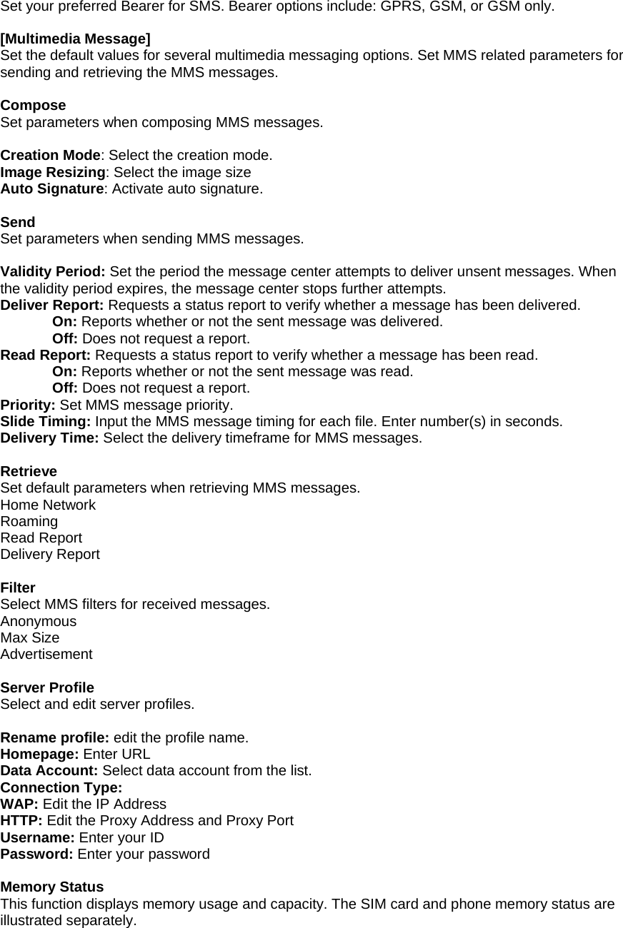 Set your preferred Bearer for SMS. Bearer options include: GPRS, GSM, or GSM only.  [Multimedia Message] Set the default values for several multimedia messaging options. Set MMS related parameters for sending and retrieving the MMS messages.  Compose Set parameters when composing MMS messages.  Creation Mode: Select the creation mode. Image Resizing: Select the image size Auto Signature: Activate auto signature.  Send Set parameters when sending MMS messages.  Validity Period: Set the period the message center attempts to deliver unsent messages. When the validity period expires, the message center stops further attempts. Deliver Report: Requests a status report to verify whether a message has been delivered. On: Reports whether or not the sent message was delivered. Off: Does not request a report. Read Report: Requests a status report to verify whether a message has been read. On: Reports whether or not the sent message was read. Off: Does not request a report. Priority: Set MMS message priority. Slide Timing: Input the MMS message timing for each file. Enter number(s) in seconds. Delivery Time: Select the delivery timeframe for MMS messages.  Retrieve Set default parameters when retrieving MMS messages. Home Network Roaming Read Report Delivery Report  Filter Select MMS filters for received messages. Anonymous Max Size Advertisement  Server Profile Select and edit server profiles.  Rename profile: edit the profile name. Homepage: Enter URL Data Account: Select data account from the list. Connection Type: WAP: Edit the IP Address HTTP: Edit the Proxy Address and Proxy Port Username: Enter your ID Password: Enter your password  Memory Status This function displays memory usage and capacity. The SIM card and phone memory status are illustrated separately. 