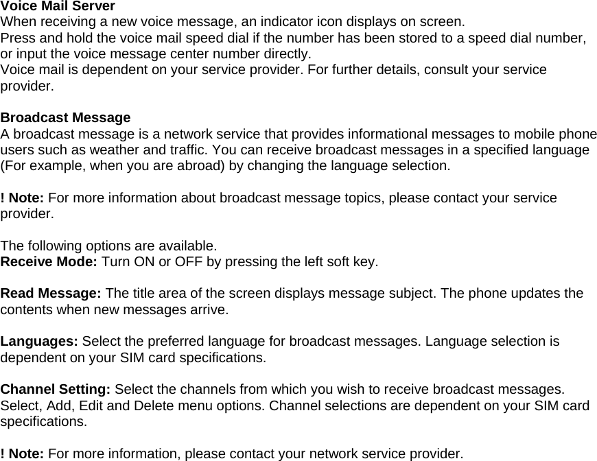   Voice Mail Server When receiving a new voice message, an indicator icon displays on screen.   Press and hold the voice mail speed dial if the number has been stored to a speed dial number, or input the voice message center number directly. Voice mail is dependent on your service provider. For further details, consult your service provider.  Broadcast Message A broadcast message is a network service that provides informational messages to mobile phone users such as weather and traffic. You can receive broadcast messages in a specified language (For example, when you are abroad) by changing the language selection.  ! Note: For more information about broadcast message topics, please contact your service provider.   The following options are available. Receive Mode: Turn ON or OFF by pressing the left soft key.    Read Message: The title area of the screen displays message subject. The phone updates the contents when new messages arrive.  Languages: Select the preferred language for broadcast messages. Language selection is dependent on your SIM card specifications.  Channel Setting: Select the channels from which you wish to receive broadcast messages. Select, Add, Edit and Delete menu options. Channel selections are dependent on your SIM card specifications.   ! Note: For more information, please contact your network service provider. 