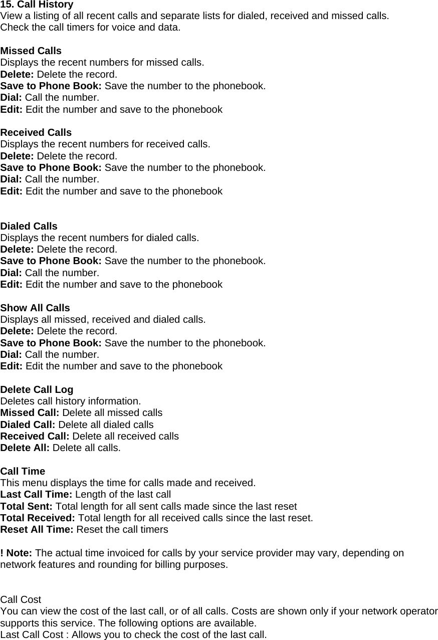 15. Call History View a listing of all recent calls and separate lists for dialed, received and missed calls. Check the call timers for voice and data.  Missed Calls Displays the recent numbers for missed calls. Delete: Delete the record. Save to Phone Book: Save the number to the phonebook. Dial: Call the number. Edit: Edit the number and save to the phonebook  Received Calls Displays the recent numbers for received calls. Delete: Delete the record. Save to Phone Book: Save the number to the phonebook. Dial: Call the number. Edit: Edit the number and save to the phonebook   Dialed Calls Displays the recent numbers for dialed calls. Delete: Delete the record. Save to Phone Book: Save the number to the phonebook. Dial: Call the number. Edit: Edit the number and save to the phonebook  Show All Calls Displays all missed, received and dialed calls. Delete: Delete the record. Save to Phone Book: Save the number to the phonebook. Dial: Call the number. Edit: Edit the number and save to the phonebook  Delete Call Log Deletes call history information. Missed Call: Delete all missed calls Dialed Call: Delete all dialed calls Received Call: Delete all received calls Delete All: Delete all calls.  Call Time This menu displays the time for calls made and received. Last Call Time: Length of the last call Total Sent: Total length for all sent calls made since the last reset Total Received: Total length for all received calls since the last reset. Reset All Time: Reset the call timers  ! Note: The actual time invoiced for calls by your service provider may vary, depending on network features and rounding for billing purposes.   Call Cost You can view the cost of the last call, or of all calls. Costs are shown only if your network operator supports this service. The following options are available. Last Call Cost : Allows you to check the cost of the last call. 