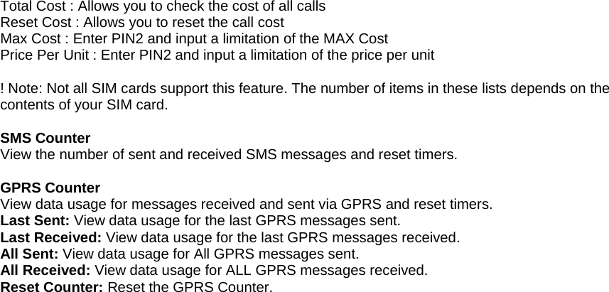 Total Cost : Allows you to check the cost of all calls Reset Cost : Allows you to reset the call cost Max Cost : Enter PIN2 and input a limitation of the MAX Cost Price Per Unit : Enter PIN2 and input a limitation of the price per unit  ! Note: Not all SIM cards support this feature. The number of items in these lists depends on the contents of your SIM card.  SMS Counter View the number of sent and received SMS messages and reset timers.  GPRS Counter View data usage for messages received and sent via GPRS and reset timers. Last Sent: View data usage for the last GPRS messages sent. Last Received: View data usage for the last GPRS messages received. All Sent: View data usage for All GPRS messages sent. All Received: View data usage for ALL GPRS messages received. Reset Counter: Reset the GPRS Counter.                                       