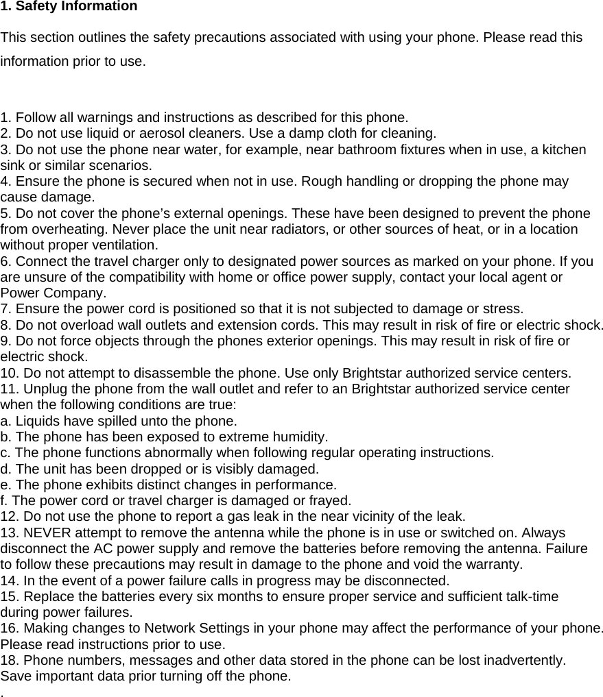  1. Safety Information  This section outlines the safety precautions associated with using your phone. Please read this information prior to use.   1. Follow all warnings and instructions as described for this phone.   2. Do not use liquid or aerosol cleaners. Use a damp cloth for cleaning. 3. Do not use the phone near water, for example, near bathroom fixtures when in use, a kitchen sink or similar scenarios. 4. Ensure the phone is secured when not in use. Rough handling or dropping the phone may cause damage. 5. Do not cover the phone&rsquo;s external openings. These have been designed to prevent the phone from overheating. Never place the unit near radiators, or other sources of heat, or in a location without proper ventilation. 6. Connect the travel charger only to designated power sources as marked on your phone. If you are unsure of the compatibility with home or office power supply, contact your local agent or Power Company. 7. Ensure the power cord is positioned so that it is not subjected to damage or stress.   8. Do not overload wall outlets and extension cords. This may result in risk of fire or electric shock. 9. Do not force objects through the phones exterior openings. This may result in risk of fire or electric shock. 10. Do not attempt to disassemble the phone. Use only Brightstar authorized service centers.   11. Unplug the phone from the wall outlet and refer to an Brightstar authorized service center when the following conditions are true: a. Liquids have spilled unto the phone. b. The phone has been exposed to extreme humidity. c. The phone functions abnormally when following regular operating instructions.   d. The unit has been dropped or is visibly damaged. e. The phone exhibits distinct changes in performance.   f. The power cord or travel charger is damaged or frayed. 12. Do not use the phone to report a gas leak in the near vicinity of the leak. 13. NEVER attempt to remove the antenna while the phone is in use or switched on. Always disconnect the AC power supply and remove the batteries before removing the antenna. Failure to follow these precautions may result in damage to the phone and void the warranty. 14. In the event of a power failure calls in progress may be disconnected. 15. Replace the batteries every six months to ensure proper service and sufficient talk-time during power failures. 16. Making changes to Network Settings in your phone may affect the performance of your phone. Please read instructions prior to use. 18. Phone numbers, messages and other data stored in the phone can be lost inadvertently. Save important data prior turning off the phone. .