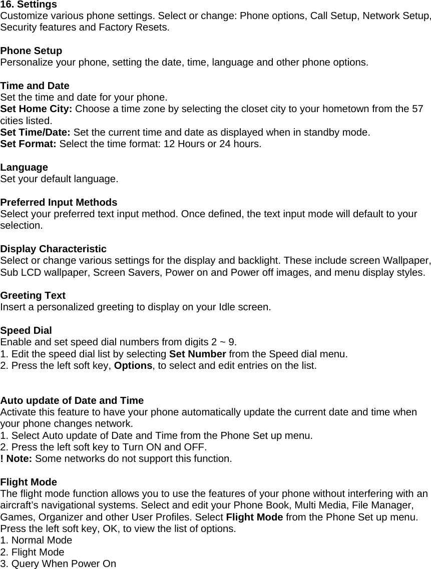        16. Settings Customize various phone settings. Select or change: Phone options, Call Setup, Network Setup, Security features and Factory Resets.    Phone Setup Personalize your phone, setting the date, time, language and other phone options.  Time and Date Set the time and date for your phone. Set Home City: Choose a time zone by selecting the closet city to your hometown from the 57 cities listed.   Set Time/Date: Set the current time and date as displayed when in standby mode. Set Format: Select the time format: 12 Hours or 24 hours.  Language Set your default language.  Preferred Input Methods Select your preferred text input method. Once defined, the text input mode will default to your selection.  Display Characteristic Select or change various settings for the display and backlight. These include screen Wallpaper, Sub LCD wallpaper, Screen Savers, Power on and Power off images, and menu display styles.    Greeting Text Insert a personalized greeting to display on your Idle screen.  Speed Dial Enable and set speed dial numbers from digits 2 ~ 9. 1. Edit the speed dial list by selecting Set Number from the Speed dial menu.   2. Press the left soft key, Options, to select and edit entries on the list.   Auto update of Date and Time Activate this feature to have your phone automatically update the current date and time when your phone changes network. 1. Select Auto update of Date and Time from the Phone Set up menu. 2. Press the left soft key to Turn ON and OFF. ! Note: Some networks do not support this function.  Flight Mode The flight mode function allows you to use the features of your phone without interfering with an aircraft&rsquo;s navigational systems. Select and edit your Phone Book, Multi Media, File Manager, Games, Organizer and other User Profiles. Select Flight Mode from the Phone Set up menu. Press the left soft key, OK, to view the list of options. 1. Normal Mode 2. Flight Mode 3. Query When Power On 