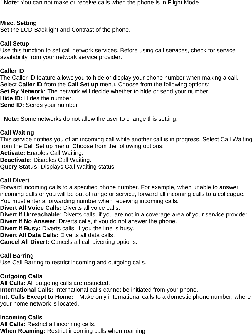  ! Note: You can not make or receive calls when the phone is in Flight Mode.   Misc. Setting Set the LCD Backlight and Contrast of the phone.  Call Setup Use this function to set call network services. Before using call services, check for service availability from your network service provider.    Caller ID The Caller ID feature allows you to hide or display your phone number when making a call. Select Caller ID from the Call Set up menu. Choose from the following options: Set By Network: The network will decide whether to hide or send your number. Hide ID: Hides the number. Send ID: Sends your number  ! Note: Some networks do not allow the user to change this setting.  Call Waiting This service notifies you of an incoming call while another call is in progress. Select Call Waiting from the Call Set up menu. Choose from the following options: Activate: Enables Call Waiting. Deactivate: Disables Call Waiting. Query Status: Displays Call Waiting status.  Call Divert Forward incoming calls to a specified phone number. For example, when unable to answer incoming calls or you will be out of range or service, forward all incoming calls to a colleague. You must enter a forwarding number when receiving incoming calls. Divert All Voice Calls: Diverts all voice calls. Divert If Unreachable: Diverts calls, if you are not in a coverage area of your service provider. Divert If No Answer: Diverts calls, if you do not answer the phone. Divert If Busy: Diverts calls, if you the line is busy. Divert All Data Calls: Diverts all data calls. Cancel All Divert: Cancels all call diverting options.  Call Barring Use Call Barring to restrict incoming and outgoing calls.  Outgoing Calls All Calls: All outgoing calls are restricted. International Calls: International calls cannot be initiated from your phone. Int. Calls Except to Home:    Make only international calls to a domestic phone number, where your home network is located.  Incoming Calls All Calls: Restrict all incoming calls. When Roaming: Restrict incoming calls when roaming  
