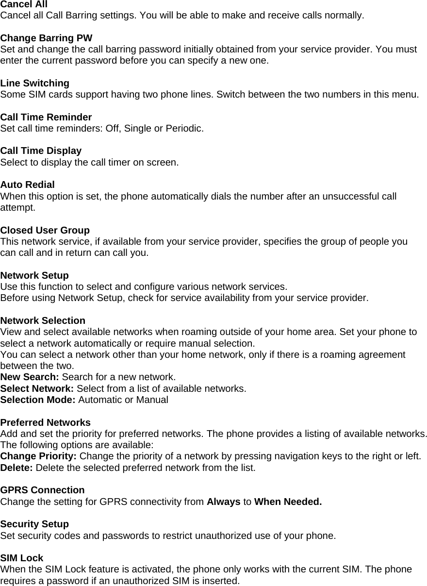 Cancel All Cancel all Call Barring settings. You will be able to make and receive calls normally.  Change Barring PW   Set and change the call barring password initially obtained from your service provider. You must enter the current password before you can specify a new one.  Line Switching   Some SIM cards support having two phone lines. Switch between the two numbers in this menu.  Call Time Reminder Set call time reminders: Off, Single or Periodic.  Call Time Display Select to display the call timer on screen.  Auto Redial When this option is set, the phone automatically dials the number after an unsuccessful call attempt.   Closed User Group This network service, if available from your service provider, specifies the group of people you can call and in return can call you.    Network Setup Use this function to select and configure various network services. Before using Network Setup, check for service availability from your service provider.  Network Selection View and select available networks when roaming outside of your home area. Set your phone to select a network automatically or require manual selection. You can select a network other than your home network, only if there is a roaming agreement between the two.   New Search: Search for a new network. Select Network: Select from a list of available networks. Selection Mode: Automatic or Manual  Preferred Networks Add and set the priority for preferred networks. The phone provides a listing of available networks. The following options are available: Change Priority: Change the priority of a network by pressing navigation keys to the right or left. Delete: Delete the selected preferred network from the list.  GPRS Connection Change the setting for GPRS connectivity from Always to When Needed.  Security Setup Set security codes and passwords to restrict unauthorized use of your phone.  SIM Lock When the SIM Lock feature is activated, the phone only works with the current SIM. The phone requires a password if an unauthorized SIM is inserted. 