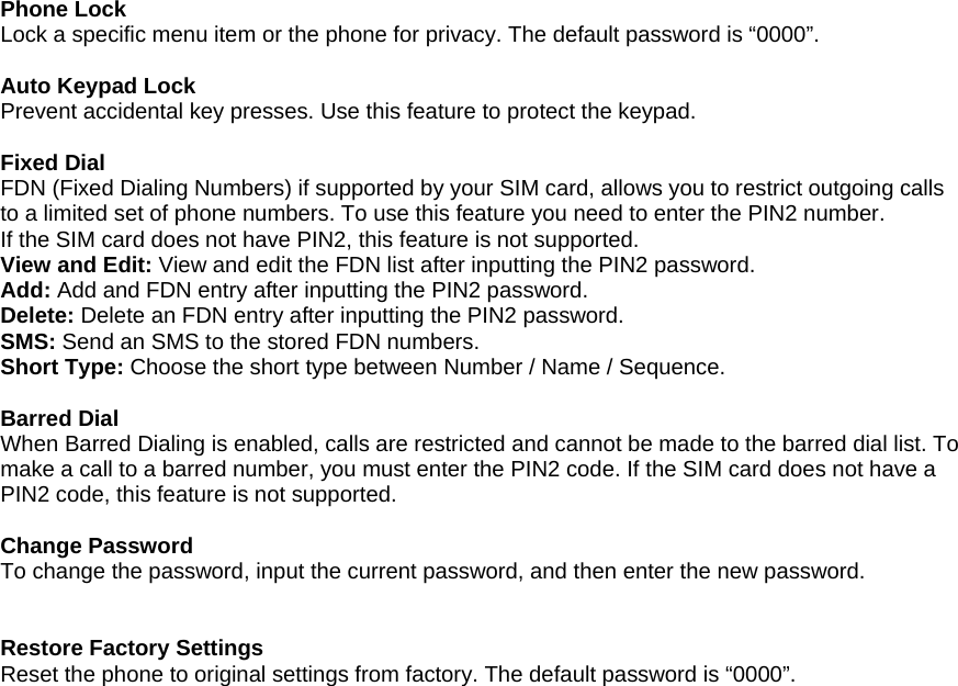  Phone Lock Lock a specific menu item or the phone for privacy. The default password is &ldquo;0000&rdquo;.  Auto Keypad Lock Prevent accidental key presses. Use this feature to protect the keypad.  Fixed Dial FDN (Fixed Dialing Numbers) if supported by your SIM card, allows you to restrict outgoing calls to a limited set of phone numbers. To use this feature you need to enter the PIN2 number. If the SIM card does not have PIN2, this feature is not supported. View and Edit: View and edit the FDN list after inputting the PIN2 password. Add: Add and FDN entry after inputting the PIN2 password. Delete: Delete an FDN entry after inputting the PIN2 password. SMS: Send an SMS to the stored FDN numbers. Short Type: Choose the short type between Number / Name / Sequence.  Barred Dial When Barred Dialing is enabled, calls are restricted and cannot be made to the barred dial list. To make a call to a barred number, you must enter the PIN2 code. If the SIM card does not have a PIN2 code, this feature is not supported.  Change Password To change the password, input the current password, and then enter the new password.   Restore Factory Settings Reset the phone to original settings from factory. The default password is &ldquo;0000&rdquo;. 