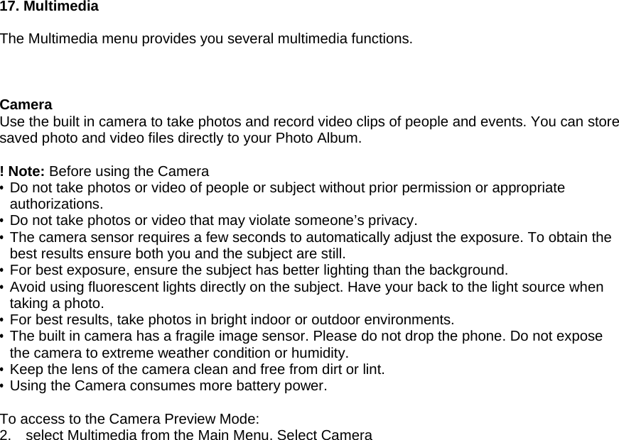 17. Multimedia  The Multimedia menu provides you several multimedia functions.    Camera Use the built in camera to take photos and record video clips of people and events. You can store saved photo and video files directly to your Photo Album.  ! Note: Before using the Camera   &bull; Do not take photos or video of people or subject without prior permission or appropriate authorizations. &bull;  Do not take photos or video that may violate someone&rsquo;s privacy. &bull; The camera sensor requires a few seconds to automatically adjust the exposure. To obtain the best results ensure both you and the subject are still. &bull; For best exposure, ensure the subject has better lighting than the background. &bull; Avoid using fluorescent lights directly on the subject. Have your back to the light source when taking a photo. &bull;  For best results, take photos in bright indoor or outdoor environments. &bull; The built in camera has a fragile image sensor. Please do not drop the phone. Do not expose the camera to extreme weather condition or humidity. &bull; Keep the lens of the camera clean and free from dirt or lint. &bull;  Using the Camera consumes more battery power.  To access to the Camera Preview Mode: 2.  select Multimedia from the Main Menu. Select Camera 