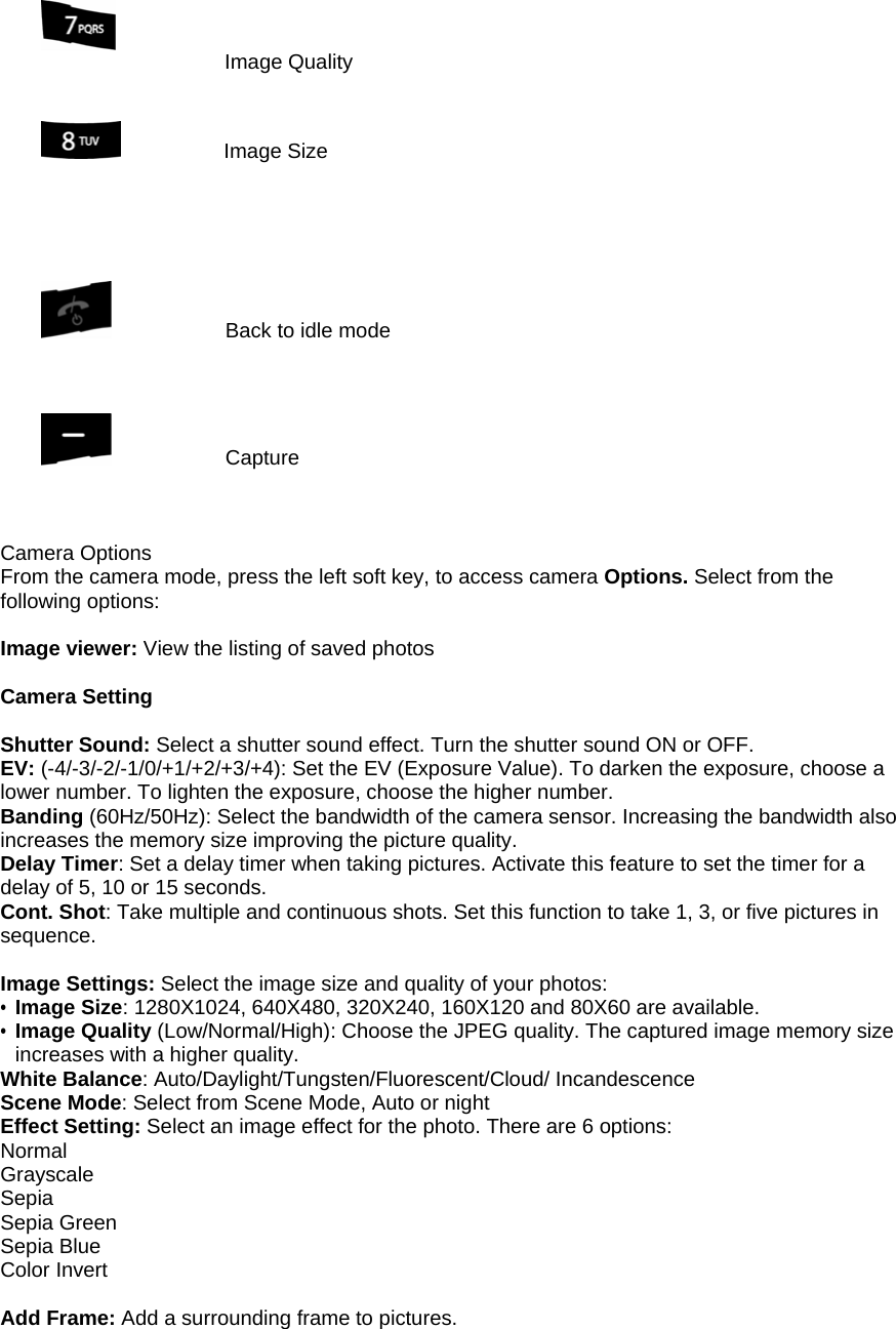  Image Quality             Image Size                      Back to idle mode               Capture     Camera Options From the camera mode, press the left soft key, to access camera Options. Select from the following options:  Image viewer: View the listing of saved photos    Camera Setting  Shutter Sound: Select a shutter sound effect. Turn the shutter sound ON or OFF. EV: (-4/-3/-2/-1/0/+1/+2/+3/+4): Set the EV (Exposure Value). To darken the exposure, choose a lower number. To lighten the exposure, choose the higher number. Banding (60Hz/50Hz): Select the bandwidth of the camera sensor. Increasing the bandwidth also increases the memory size improving the picture quality. Delay Timer: Set a delay timer when taking pictures. Activate this feature to set the timer for a delay of 5, 10 or 15 seconds. Cont. Shot: Take multiple and continuous shots. Set this function to take 1, 3, or five pictures in sequence.  Image Settings: Select the image size and quality of your photos: &bull; Image Size: 1280X1024, 640X480, 320X240, 160X120 and 80X60 are available. &bull; Image Quality (Low/Normal/High): Choose the JPEG quality. The captured image memory size increases with a higher quality. White Balance: Auto/Daylight/Tungsten/Fluorescent/Cloud/ Incandescence Scene Mode: Select from Scene Mode, Auto or night Effect Setting: Select an image effect for the photo. There are 6 options: Normal Grayscale Sepia Sepia Green Sepia Blue Color Invert  Add Frame: Add a surrounding frame to pictures.   