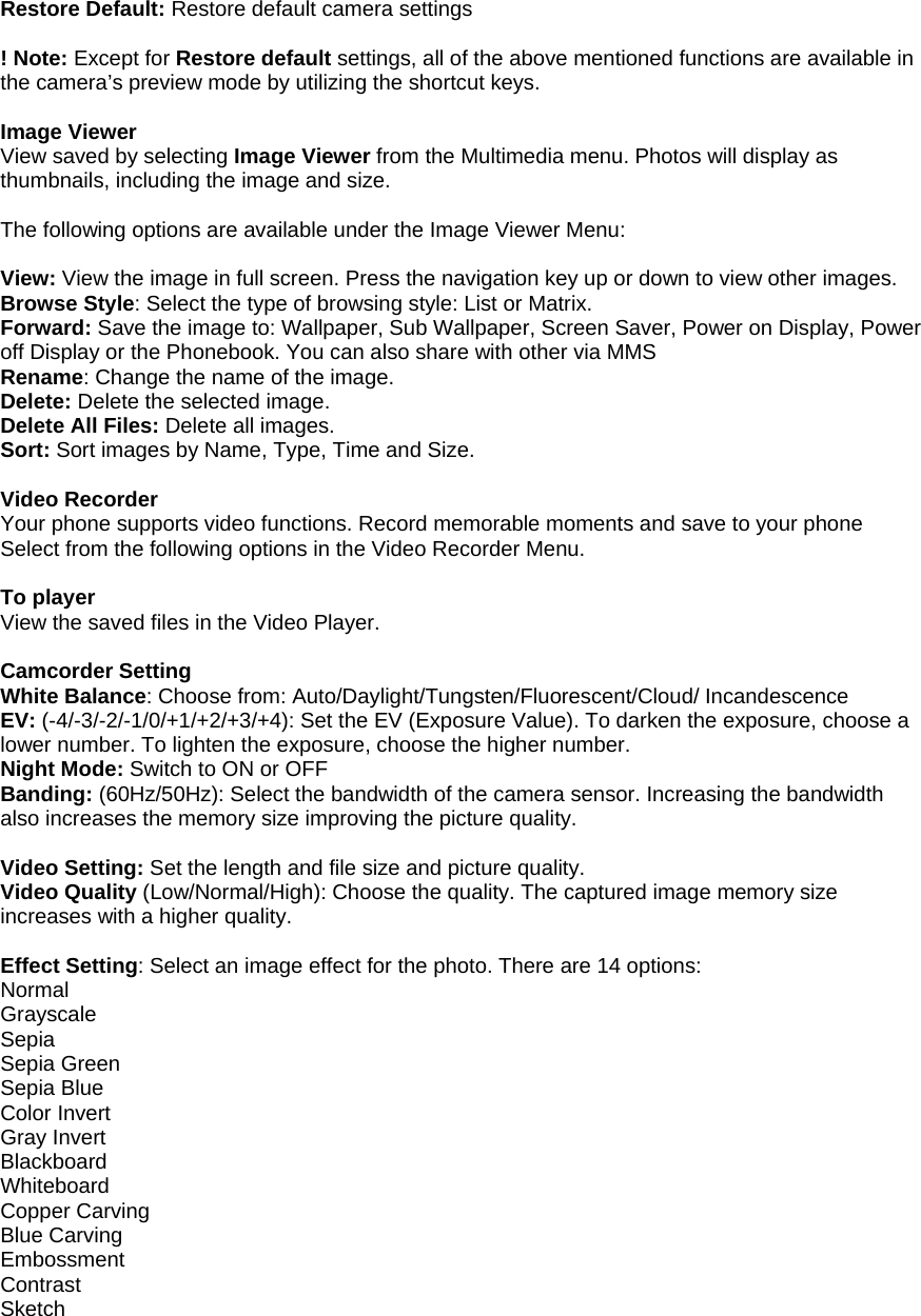   Restore Default: Restore default camera settings  ! Note: Except for Restore default settings, all of the above mentioned functions are available in the camera&rsquo;s preview mode by utilizing the shortcut keys.  Image Viewer View saved by selecting Image Viewer from the Multimedia menu. Photos will display as thumbnails, including the image and size.  The following options are available under the Image Viewer Menu:  View: View the image in full screen. Press the navigation key up or down to view other images. Browse Style: Select the type of browsing style: List or Matrix. Forward: Save the image to: Wallpaper, Sub Wallpaper, Screen Saver, Power on Display, Power off Display or the Phonebook. You can also share with other via MMS   Rename: Change the name of the image. Delete: Delete the selected image. Delete All Files: Delete all images. Sort: Sort images by Name, Type, Time and Size.  Video Recorder   Your phone supports video functions. Record memorable moments and save to your phone   Select from the following options in the Video Recorder Menu.  To player View the saved files in the Video Player.  Camcorder Setting White Balance: Choose from: Auto/Daylight/Tungsten/Fluorescent/Cloud/ Incandescence EV: (-4/-3/-2/-1/0/+1/+2/+3/+4): Set the EV (Exposure Value). To darken the exposure, choose a lower number. To lighten the exposure, choose the higher number. Night Mode: Switch to ON or OFF Banding: (60Hz/50Hz): Select the bandwidth of the camera sensor. Increasing the bandwidth also increases the memory size improving the picture quality.  Video Setting: Set the length and file size and picture quality. Video Quality (Low/Normal/High): Choose the quality. The captured image memory size increases with a higher quality.  Effect Setting: Select an image effect for the photo. There are 14 options: Normal Grayscale Sepia Sepia Green Sepia Blue Color Invert Gray Invert Blackboard Whiteboard Copper Carving Blue Carving Embossment Contrast Sketch 
