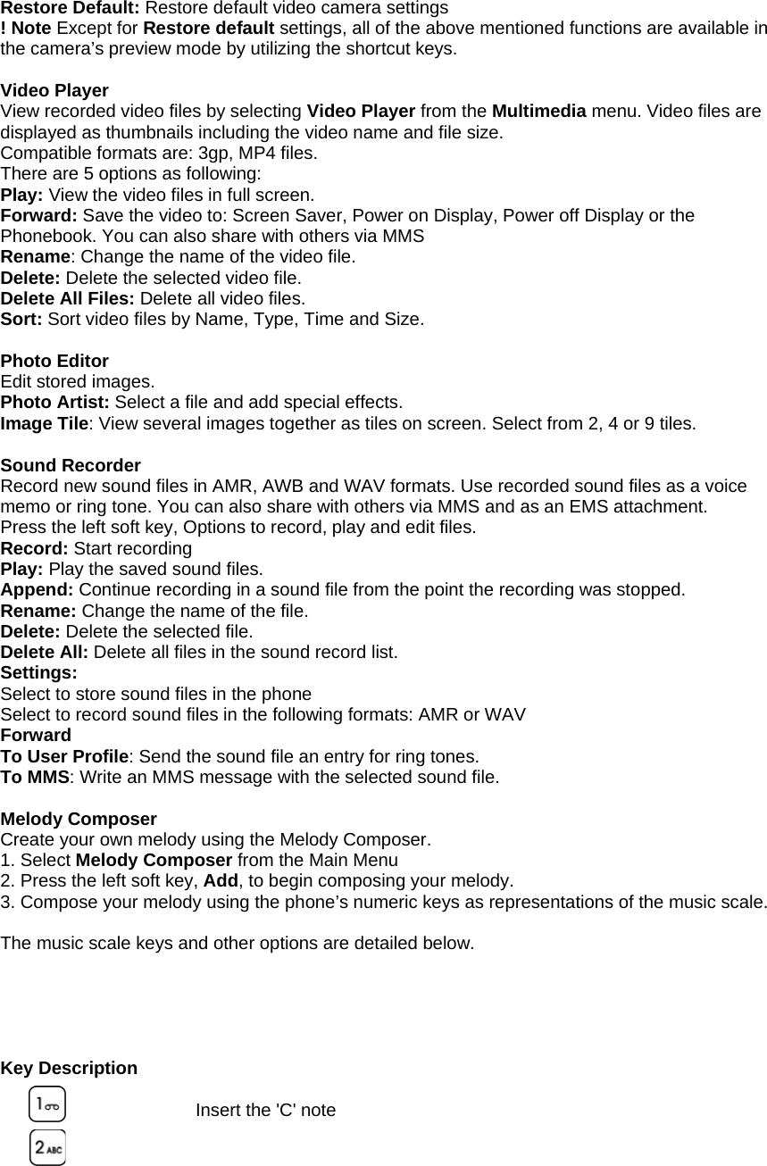  Restore Default: Restore default video camera settings ! Note Except for Restore default settings, all of the above mentioned functions are available in the camera&rsquo;s preview mode by utilizing the shortcut keys.  Video Player View recorded video files by selecting Video Player from the Multimedia menu. Video files are displayed as thumbnails including the video name and file size. Compatible formats are: 3gp, MP4 files. There are 5 options as following: Play: View the video files in full screen. Forward: Save the video to: Screen Saver, Power on Display, Power off Display or the Phonebook. You can also share with others via MMS   Rename: Change the name of the video file. Delete: Delete the selected video file. Delete All Files: Delete all video files. Sort: Sort video files by Name, Type, Time and Size.  Photo Editor Edit stored images. Photo Artist: Select a file and add special effects. Image Tile: View several images together as tiles on screen. Select from 2, 4 or 9 tiles.  Sound Recorder Record new sound files in AMR, AWB and WAV formats. Use recorded sound files as a voice memo or ring tone. You can also share with others via MMS and as an EMS attachment. Press the left soft key, Options to record, play and edit files. Record: Start recording Play: Play the saved sound files. Append: Continue recording in a sound file from the point the recording was stopped. Rename: Change the name of the file. Delete: Delete the selected file. Delete All: Delete all files in the sound record list. Settings: Select to store sound files in the phone   Select to record sound files in the following formats: AMR or WAV Forward To User Profile: Send the sound file an entry for ring tones. To MMS: Write an MMS message with the selected sound file.  Melody Composer Create your own melody using the Melody Composer. 1. Select Melody Composer from the Main Menu 2. Press the left soft key, Add, to begin composing your melody. 3. Compose your melody using the phone&rsquo;s numeric keys as representations of the music scale.    The music scale keys and other options are detailed below.      Key Description  Insert the 'C' note    