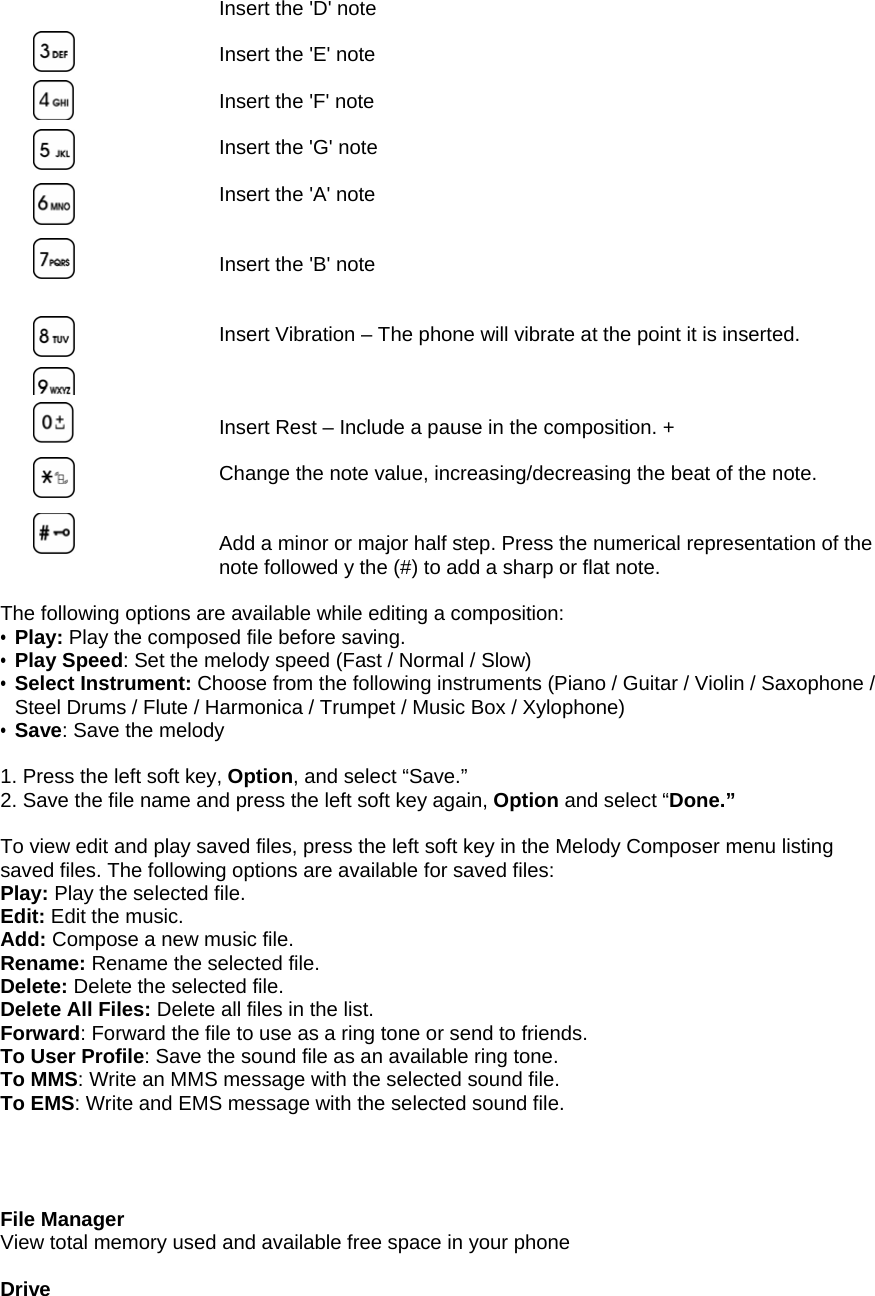 Insert the 'D' note  Insert the 'E' note  Insert the 'F' note    Insert the 'G' note  Insert the 'A' note   Insert the 'B' note   Insert Vibration &ndash; The phone will vibrate at the point it is inserted.    Insert Rest &ndash; Include a pause in the composition. +  Change the note value, increasing/decreasing the beat of the note.   Add a minor or major half step. Press the numerical representation of the note followed y the (#) to add a sharp or flat note.  The following options are available while editing a composition: &bull; Play: Play the composed file before saving. &bull; Play Speed: Set the melody speed (Fast / Normal / Slow) &bull; Select Instrument: Choose from the following instruments (Piano / Guitar / Violin / Saxophone / Steel Drums / Flute / Harmonica / Trumpet / Music Box / Xylophone) &bull; Save: Save the melody  1. Press the left soft key, Option, and select &ldquo;Save.&rdquo;   2. Save the file name and press the left soft key again, Option and select &ldquo;Done.&rdquo;  To view edit and play saved files, press the left soft key in the Melody Composer menu listing saved files. The following options are available for saved files: Play: Play the selected file. Edit: Edit the music. Add: Compose a new music file. Rename: Rename the selected file. Delete: Delete the selected file. Delete All Files: Delete all files in the list. Forward: Forward the file to use as a ring tone or send to friends.   To User Profile: Save the sound file as an available ring tone. To MMS: Write an MMS message with the selected sound file. To EMS: Write and EMS message with the selected sound file.     File Manager View total memory used and available free space in your phone  Drive         