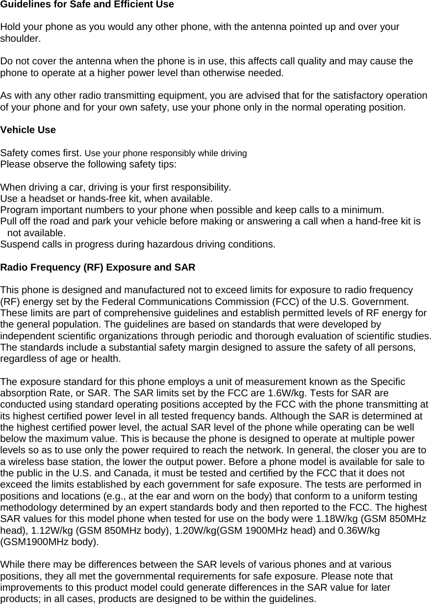  Guidelines for Safe and Efficient Use  Hold your phone as you would any other phone, with the antenna pointed up and over your shoulder.  Do not cover the antenna when the phone is in use, this affects call quality and may cause the phone to operate at a higher power level than otherwise needed.  As with any other radio transmitting equipment, you are advised that for the satisfactory operation of your phone and for your own safety, use your phone only in the normal operating position.  Vehicle Use  Safety comes first. Use your phone responsibly while driving Please observe the following safety tips:  When driving a car, driving is your first responsibility.   Use a headset or hands-free kit, when available. Program important numbers to your phone when possible and keep calls to a minimum. Pull off the road and park your vehicle before making or answering a call when a hand-free kit is not available. Suspend calls in progress during hazardous driving conditions.  Radio Frequency (RF) Exposure and SAR  This phone is designed and manufactured not to exceed limits for exposure to radio frequency (RF) energy set by the Federal Communications Commission (FCC) of the U.S. Government. These limits are part of comprehensive guidelines and establish permitted levels of RF energy for the general population. The guidelines are based on standards that were developed by independent scientific organizations through periodic and thorough evaluation of scientific studies. The standards include a substantial safety margin designed to assure the safety of all persons, regardless of age or health.  The exposure standard for this phone employs a unit of measurement known as the Specific absorption Rate, or SAR. The SAR limits set by the FCC are 1.6W/kg. Tests for SAR are conducted using standard operating positions accepted by the FCC with the phone transmitting at its highest certified power level in all tested frequency bands. Although the SAR is determined at the highest certified power level, the actual SAR level of the phone while operating can be well below the maximum value. This is because the phone is designed to operate at multiple power levels so as to use only the power required to reach the network. In general, the closer you are to a wireless base station, the lower the output power. Before a phone model is available for sale to the public in the U.S. and Canada, it must be tested and certified by the FCC that it does not exceed the limits established by each government for safe exposure. The tests are performed in positions and locations (e.g., at the ear and worn on the body) that conform to a uniform testing methodology determined by an expert standards body and then reported to the FCC. The highest SAR values for this model phone when tested for use on the body were 1.18W/kg (GSM 850MHz head), 1.12W/kg (GSM 850MHz body), 1.20W/kg(GSM 1900MHz head) and 0.36W/kg (GSM1900MHz body).  While there may be differences between the SAR levels of various phones and at various positions, they all met the governmental requirements for safe exposure. Please note that improvements to this product model could generate differences in the SAR value for later products; in all cases, products are designed to be within the guidelines. 