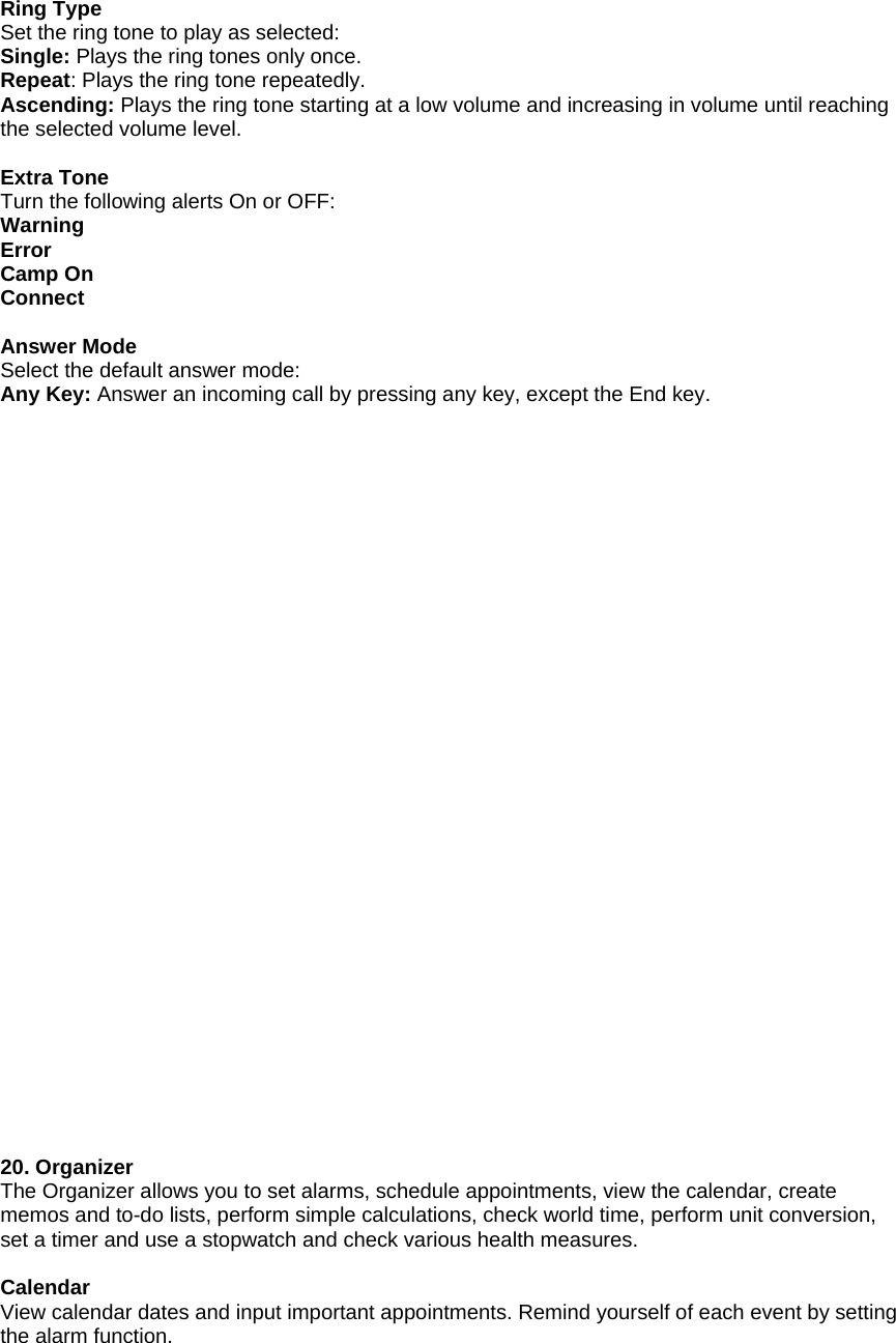 Ring Type Set the ring tone to play as selected: Single: Plays the ring tones only once. Repeat: Plays the ring tone repeatedly. Ascending: Plays the ring tone starting at a low volume and increasing in volume until reaching the selected volume level.  Extra Tone Turn the following alerts On or OFF: Warning Error Camp On Connect  Answer Mode Select the default answer mode: Any Key: Answer an incoming call by pressing any key, except the End key.                                20. Organizer The Organizer allows you to set alarms, schedule appointments, view the calendar, create memos and to-do lists, perform simple calculations, check world time, perform unit conversion, set a timer and use a stopwatch and check various health measures.  Calendar View calendar dates and input important appointments. Remind yourself of each event by setting the alarm function. 