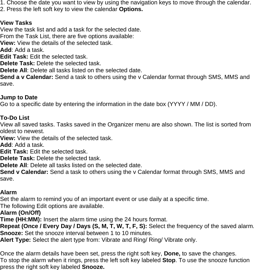 1. Choose the date you want to view by using the navigation keys to move through the calendar. 2. Press the left soft key to view the calendar Options.  View Tasks View the task list and add a task for the selected date. From the Task List, there are five options available: View: View the details of the selected task. Add: Add a task. Edit Task: Edit the selected task. Delete Task: Delete the selected task. Delete All: Delete all tasks listed on the selected date. Send a v Calendar: Send a task to others using the v Calendar format through SMS, MMS and save.  Jump to Date Go to a specific date by entering the information in the date box (YYYY / MM / DD).  To-Do List View all saved tasks. Tasks saved in the Organizer menu are also shown. The list is sorted from oldest to newest. View: View the details of the selected task. Add: Add a task. Edit Task: Edit the selected task. Delete Task: Delete the selected task. Delete All: Delete all tasks listed on the selected date. Send v Calendar: Send a task to others using the v Calendar format through SMS, MMS and save.  Alarm Set the alarm to remind you of an important event or use daily at a specific time. The following Edit options are available. Alarm (On/Off) Time (HH:MM): Insert the alarm time using the 24 hours format. Repeat (Once / Every Day / Days (S, M, T, W, T, F, S): Select the frequency of the saved alarm. Snooze: Set the snooze interval between 1 to 10 minutes. Alert Type: Select the alert type from: Vibrate and Ring/ Ring/ Vibrate only.  Once the alarm details have been set, press the right soft key, Done, to save the changes. To stop the alarm when it rings, press the left soft key labeled Stop. To use the snooze function press the right soft key labeled Snooze. 