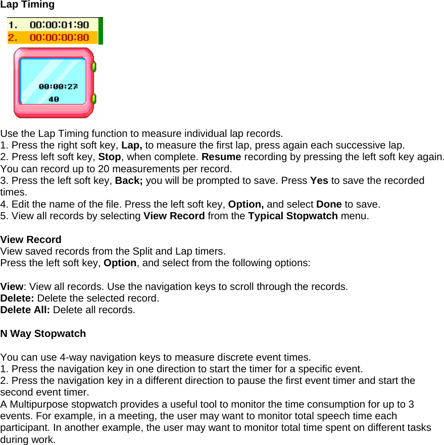Lap Timing           Use the Lap Timing function to measure individual lap records. 1. Press the right soft key, Lap, to measure the first lap, press again each successive lap. 2. Press left soft key, Stop, when complete. Resume recording by pressing the left soft key again. You can record up to 20 measurements per record. 3. Press the left soft key, Back; you will be prompted to save. Press Yes to save the recorded times. 4. Edit the name of the file. Press the left soft key, Option, and select Done to save. 5. View all records by selecting View Record from the Typical Stopwatch menu.  View Record View saved records from the Split and Lap timers. Press the left soft key, Option, and select from the following options:  View: View all records. Use the navigation keys to scroll through the records. Delete: Delete the selected record. Delete All: Delete all records.  N Way Stopwatch  You can use 4-way navigation keys to measure discrete event times. 1. Press the navigation key in one direction to start the timer for a specific event.   2. Press the navigation key in a different direction to pause the first event timer and start the second event timer.   A Multipurpose stopwatch provides a useful tool to monitor the time consumption for up to 3 events. For example, in a meeting, the user may want to monitor total speech time each participant. In another example, the user may want to monitor total time spent on different tasks during work.                   
