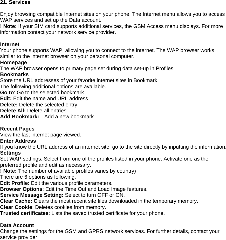 21. Services  Enjoy browsing compatible Internet sites on your phone. The Internet menu allows you to access WAP services and set up the Data account.   ! Note: If your SIM card supports additional services, the GSM Access menu displays. For more information contact your network service provider.  Internet Your phone supports WAP, allowing you to connect to the internet. The WAP browser works similar to the internet browser on your personal computer. Homepage The WAP browser opens to primary page set during data set-up in Profiles.   Bookmarks Store the URL addresses of your favorite internet sites in Bookmark. The following additional options are available. Go to: Go to the selected bookmark Edit: Edit the name and URL address Delete: Delete the selected entry Delete All: Delete all entries Add Bookmark:    Add a new bookmark  Recent Pages View the last internet page viewed. Enter Address If you know the URL address of an internet site, go to the site directly by inputting the information. Settings Set WAP settings. Select from one of the profiles listed in your phone. Activate one as the preferred profile and edit as necessary. ! Note: The number of available profiles varies by country) There are 6 options as following. Edit Profile: Edit the various profile parameters. Browser Options: Edit the Time Out and Load Image features. Service Message Setting: Select to turn OFF or ON. Clear Cache: Clears the most recent site files downloaded in the temporary memory. Clear Cookie: Deletes cookies from memory. Trusted certificates: Lists the saved trusted certificate for your phone.  Data Account Change the settings for the GSM and GPRS network services. For further details, contact your service provider. 