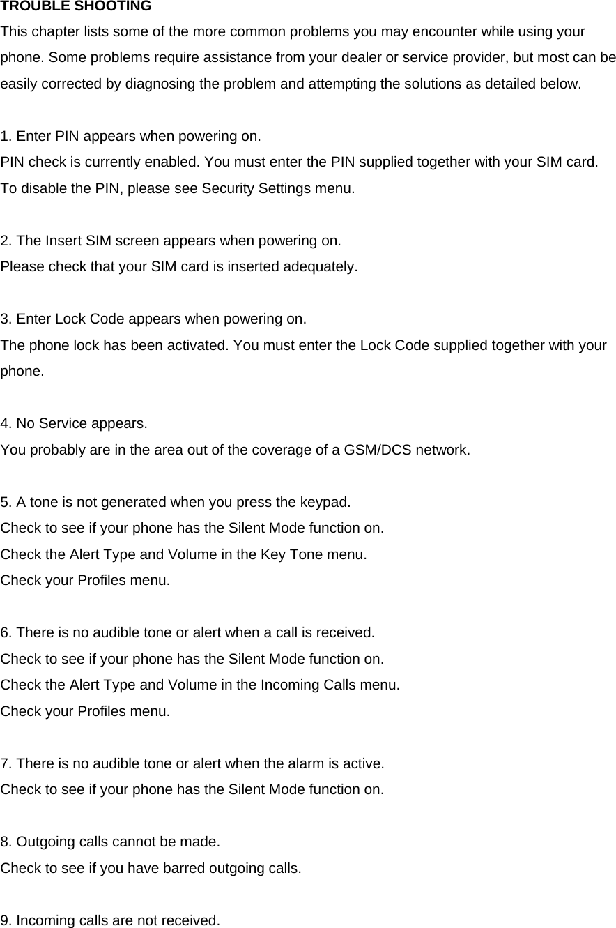 TROUBLE SHOOTING This chapter lists some of the more common problems you may encounter while using your phone. Some problems require assistance from your dealer or service provider, but most can be easily corrected by diagnosing the problem and attempting the solutions as detailed below.  1. Enter PIN appears when powering on. PIN check is currently enabled. You must enter the PIN supplied together with your SIM card. To disable the PIN, please see Security Settings menu.  2. The Insert SIM screen appears when powering on. Please check that your SIM card is inserted adequately.  3. Enter Lock Code appears when powering on. The phone lock has been activated. You must enter the Lock Code supplied together with your phone.  4. No Service appears. You probably are in the area out of the coverage of a GSM/DCS network.  5. A tone is not generated when you press the keypad. Check to see if your phone has the Silent Mode function on. Check the Alert Type and Volume in the Key Tone menu. Check your Profiles menu.  6. There is no audible tone or alert when a call is received. Check to see if your phone has the Silent Mode function on. Check the Alert Type and Volume in the Incoming Calls menu. Check your Profiles menu.  7. There is no audible tone or alert when the alarm is active. Check to see if your phone has the Silent Mode function on.  8. Outgoing calls cannot be made. Check to see if you have barred outgoing calls.    9. Incoming calls are not received. 