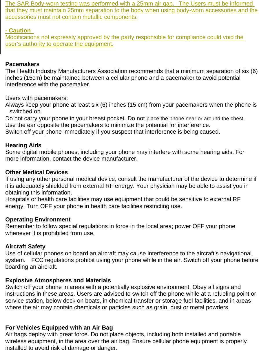 The SAR Body-worn testing was performed with a 25mm air gap.   The Users must be informed that they must maintain 25mm separation to the body when using body-worn accessories and the accessories must not contain metallic components.  - Caution   Modifications not expressly approved by the party responsible for compliance could void the user&rsquo;s authority to operate the equipment.   Pacemakers  The Health Industry Manufacturers Association recommends that a minimum separation of six (6) inches (15cm) be maintained between a cellular phone and a pacemaker to avoid potential interference with the pacemaker.    Users with pacemakers: Always keep your phone at least six (6) inches (15 cm) from your pacemakers when the phone is switched on. Do not carry your phone in your breast pocket. Do not place the phone near or around the chest. Use the ear opposite the pacemakers to minimize the potential for interference. Switch off your phone immediately if you suspect that interference is being caused.  Hearing Aids Some digital mobile phones, including your phone may interfere with some hearing aids. For more information, contact the device manufacturer.  Other Medical Devices If using any other personal medical device, consult the manufacturer of the device to determine if it is adequately shielded from external RF energy. Your physician may be able to assist you in obtaining this information.   Hospitals or health care facilities may use equipment that could be sensitive to external RF energy. Turn OFF your phone in health care facilities restricting use.  Operating Environment Remember to follow special regulations in force in the local area; power OFF your phone whenever it is prohibited from use.  Aircraft Safety Use of cellular phones on board an aircraft may cause interference to the aircraft&rsquo;s navigational system.    FCC regulations prohibit using your phone while in the air. Switch off your phone before boarding an aircraft.  Explosive Atmospheres and Materials Switch off your phone in areas with a potentially explosive environment. Obey all signs and instructions in these areas. Users are advised to switch off the phone while at a refueling point or service station, below deck on boats, in chemical transfer or storage fuel facilities, and in areas where the air may contain chemicals or particles such as grain, dust or metal powders.   For Vehicles Equipped with an Air Bag Air bags deploy with great force. Do not place objects, including both installed and portable wireless equipment, in the area over the air bag. Ensure cellular phone equipment is properly installed to avoid risk of damage or danger. 