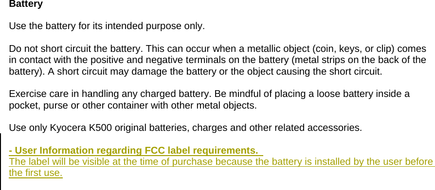  Battery  Use the battery for its intended purpose only.  Do not short circuit the battery. This can occur when a metallic object (coin, keys, or clip) comes in contact with the positive and negative terminals on the battery (metal strips on the back of the battery). A short circuit may damage the battery or the object causing the short circuit.  Exercise care in handling any charged battery. Be mindful of placing a loose battery inside a pocket, purse or other container with other metal objects.  Use only Kyocera K500 original batteries, charges and other related accessories.  - User Information regarding FCC label requirements.   The label will be visible at the time of purchase because the battery is installed by the user before the first use.   