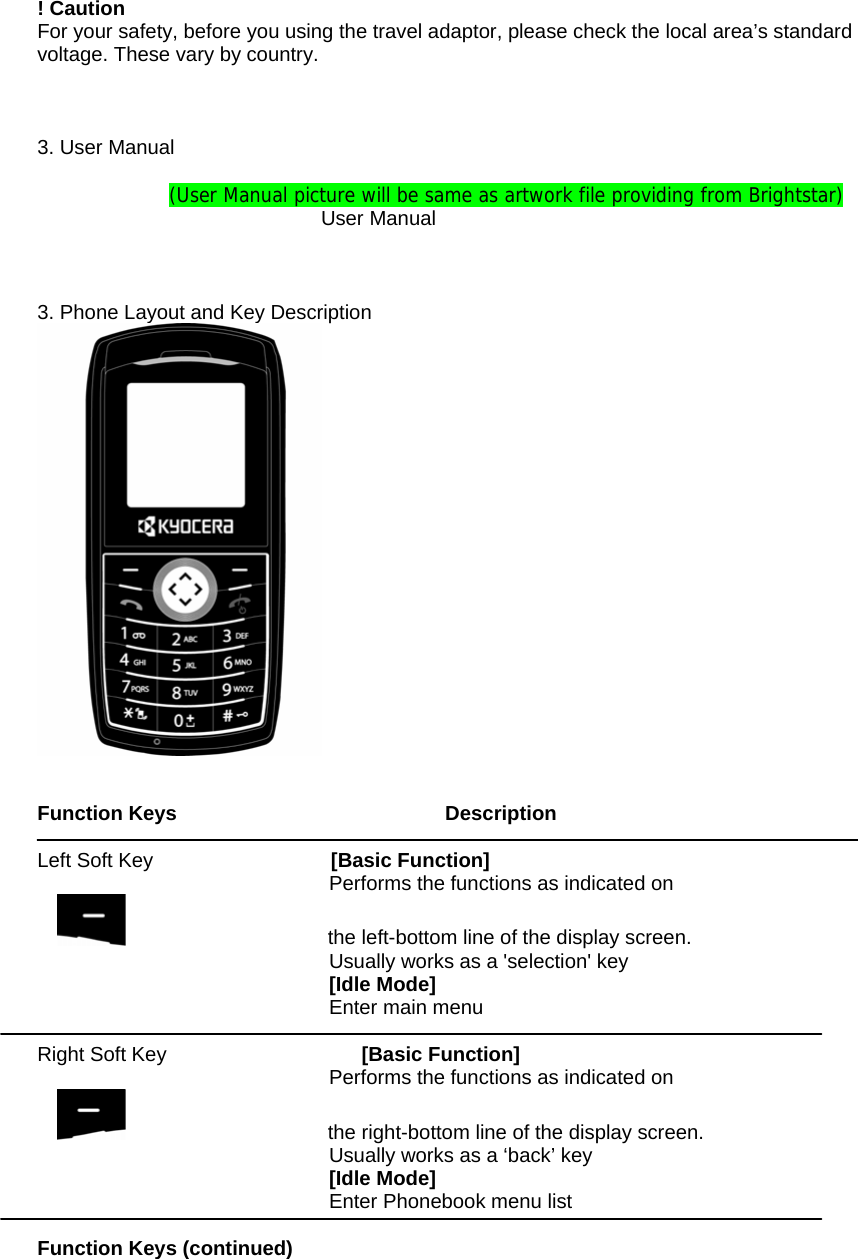 ! Caution For your safety, before you using the travel adaptor, please check the local area&rsquo;s standard voltage. These vary by country.    3. User Manual  (User Manual picture will be same as artwork file providing from Brightstar)                       User Manual    3. Phone Layout and Key Description    Function Keys                           Description  Left Soft Key         [Basic Function] Performs the functions as indicated on                       the left-bottom line of the display screen.  Usually works as a 'selection' key [Idle Mode] Enter main menu  Right Soft Key      [Basic Function] Performs the functions as indicated on                     the right-bottom line of the display screen. Usually works as a &lsquo;back&rsquo; key [Idle Mode] Enter Phonebook menu list   Function Keys (continued)  