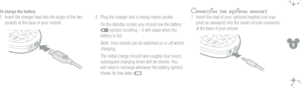 9To charge the battery1  Insert the charger lead into the larger of the two sockets at the base of your mobile. 2  Plug the charger into a nearby mains socket.   On the standby screen you should see the battery  symbol scrolling &ndash; it will cease when the battery is full.  Note: Your mobile can be switched on or off whilst charging.   The initial charge should take roughly four hours, subsequent charging times will be shorter. You will need to recharge whenever the battery symbol shows its low state: 24780#*5AGHIPQRSTUVWJKL214780#*5AGHIPQRSTUVWJKLConnecting the optional headset1  Insert the lead of your optional headset (not sup-plied as standard) into the small circular connector at the base of your phone. 